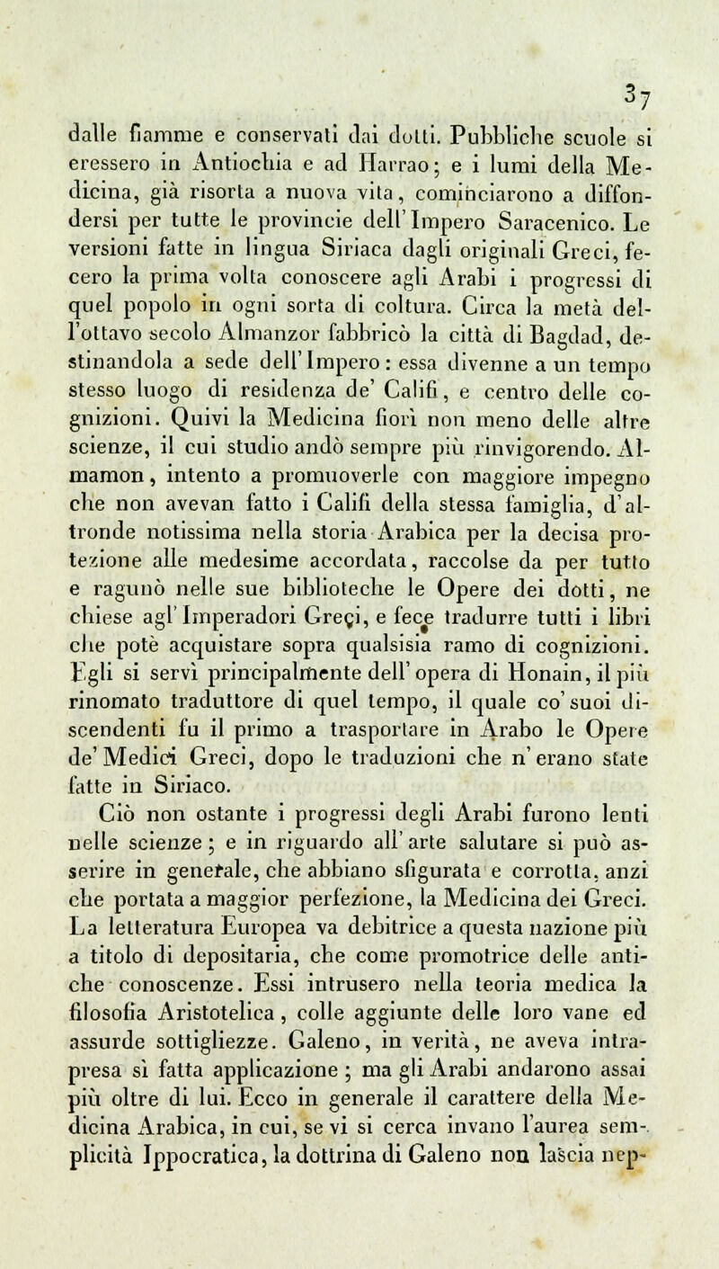 dalle fiamme e conservati dai dolti. Pubbliche scuole si eressero io Antiochia e ad Harrao; e i lumi della Me- dicina, già risorta a nuova vita, cominciarono a diffon- dersi per tutte le provincie dell'Impero Saracenico. Le versioni fatte in lingua Siriaca dagli originali Greci, fe- cero la prima volta conoscere agli Arabi i progressi di quel popolo in ogni sorta di coltura. Circa la metà del- l'ottavo secolo Almanzor fabbricò la città di Bagdad, de- stinandola a sede dell'Impero: essa divenne a un tempo stesso luogo di residenza de' Calili, e centro delle co- gnizioni. Quivi la Medicina fiori non meno delle altre scienze, il cui studio andò sempre più rinvigorendo. Al- mamon, intento a promuoverle con maggiore impegno che non avevan fatto i Calili della stessa famiglia, d'al- tronde notissima nella storia Arabica per la decisa pro- tezione alle medesime accordata, raccolse da per tutto e ragunò nelle sue biblioteche le Opere dei dotti, ne chiese agi'Imperadori Gregi, e fece tradurre tutti i libri che potè acquistare sopra qualsisia ramo di cognizioni. Egli si servì principalmente dell'opera di Honain, ilpiii rinomato traduttore di quel tempo, il quale co'suoi di- scendenti fu il primo a trasportare in Arabo le Opere de'Medici Greci, dopo le traduzioni che n'erano state fatte in Siriaco. Ciò non ostante i progressi degli Arabi furono lenti nelle scienze; e in riguardo all'arte salutare si può as- serire in generale, che abbiano sfigurata e corrotta, anzi che portata a maggior perfezione, la Medicina dei Greci. La letteratura Europea va debitrice a questa nazione più a titolo di depositaria, che come promotrice delle anti- che conoscenze. Essi intrusero nella teoria medica la filosofia Aristotelica, colle aggiunte delle loro vane ed assurde sottigliezze. Galeno, in verità, ne aveva intra- presa sì fatta applicazione ; ma gli Arabi andarono assai più oltre di lui. Ecco in generale il carattere della Me- dicina Arabica, in cui, se vi si cerca invano l'aurea sem-. plicità Ippocratica, la dottrina di Galeno non lascia nep-