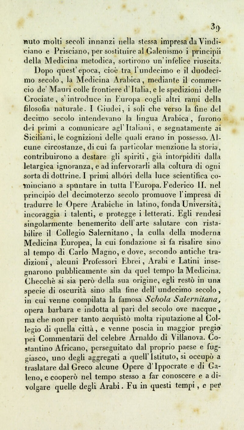 Muto molti secoli innanzi nella stessa impresa da Vindi- ciano e Prisciano, per sostituire al Galenismo i principii della Medicina metodica, sortirono un'infelice riuscita. Dopo quest'epoca, cioè tra l'undecimo e il duodeci- mo secolo , la Medicina Arabica, mediante il commer- cio de' Mauri colle frontiere d'Italia,e le spedizioni delle Crociate, s'introduce in F.uropa cogli altri rami della filosofia naturale. I Giudei, i soli che verso la fine del decimo secolo intendevano la lingua Arabica , furono dei primi a comunicare agl'Italiani, e segnatamente ai Siciliani, le cognizioni delle cjuali erano in possesso. Al- cune circostanze, di cui fa parficolar menzione la storia, contribuirono a destare gli spiriti, già intorpiditi dalla letargica ignoranza, e ad infervorarli alla coltura di ogni sorta di dottrine. I primi albóri della luce scientifica co- minciano a spuntare in tutta l'Europa. Federico li. nel principio del decimoterzo secolo promuove l'impresa di tradurre le Opere Arabiche in latino, fonda Università, incoraggia i talenti, e protegge i letterati. Egli rendesi singolarmente benemerito dell'arte salutare con rista- bilire il Collegio Salernitano , la culla della moderna Medicina Europea, la cui fondazione si fa risalire sino al tempo di Carlo Magno, e dove, secondo antiche tra- dizioni , alcuni Professori Ebrei, Arabi e Latini inse- gnarono pubblicamente sin da quel tempo la Medicina. Checche si sia però della sua origine, egli restò in una specie di oscurità sino alla fine dell' undecimo secolo, in cui venne compilata la famosa Sckola Salernitana^ opera barbara e indotta al pari del secolo ove nacque, madie non per tanto acquistò molta riputazione al Col- legio di quella città, e venne poscia in maggior pregio pei Commentarli del celebre Arnaldo di Villanova. Co- stantino Africano, perseguitalo dal proprio paese e fug- giasco, uno degli aggregati a quell'Istituto, si occupò a traslatare dal Greco alcune Opere d'ippocrate e di Ga- leno, e cooperò nel tempo stesso a far conoscere e a di- volgare quelle degli Arabi. Fu in questi tempi, e per: