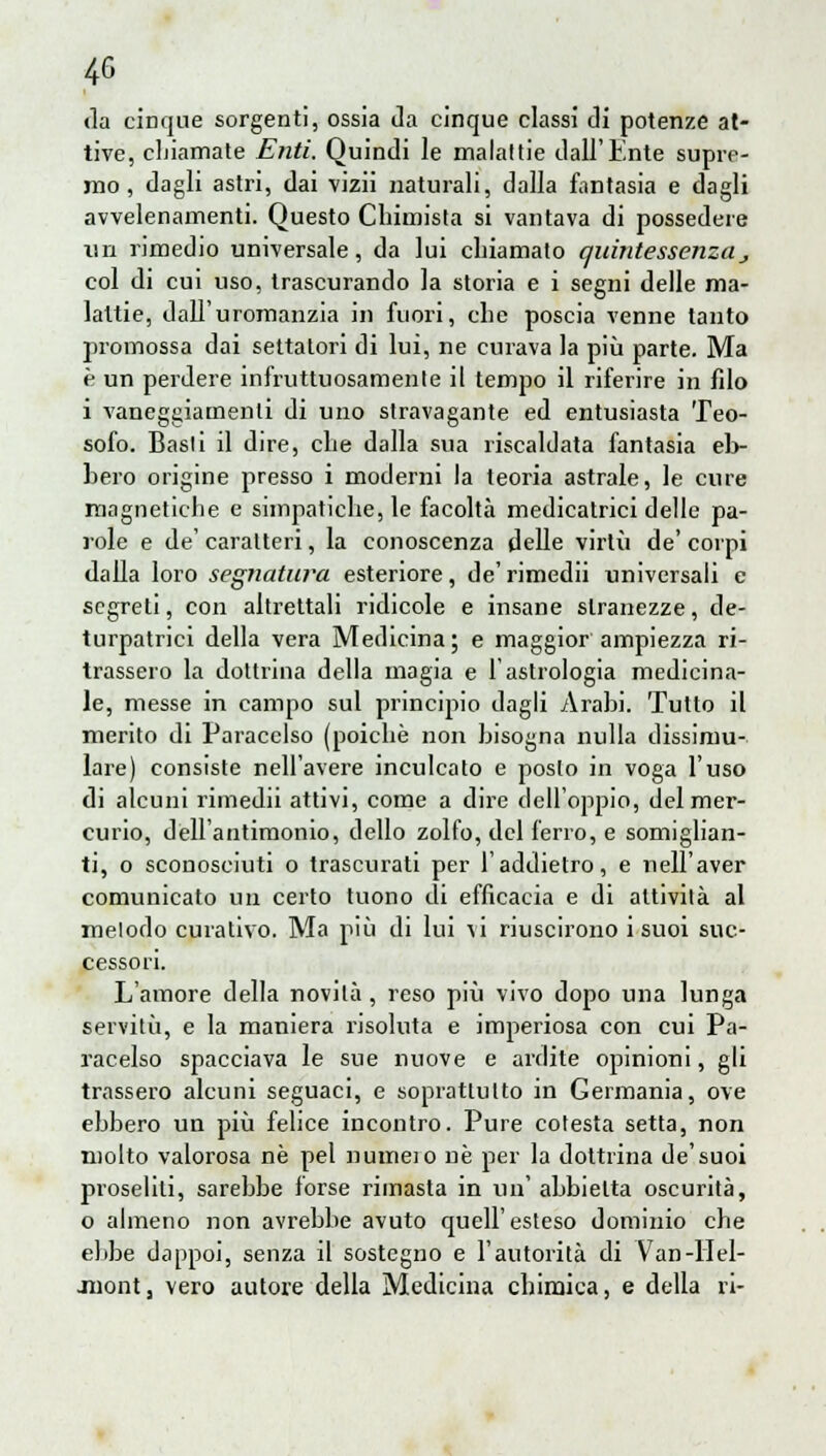 (la cinque sorgenti, ossia da cinque classi di potenze at- tive, chiamate Enti. Quindi le malattie dall'Ente supre- mo, dagli astri, dai vizii naturali, dalla fantasia e dagli avvelenamenti. Questo Chimista si vantava di possedere un rimedio universale, da lui chiamato quintessenzas col di cui uso, trascurando la storia e i segni delle ma- lattie, dall'uromanzia in fuori, che poscia venne tanto promossa dai settatori di lui, ne curava la più parte. Ma è un perdere infruttuosamente il tempo il riferire in filo i vaneggiamenti di uno stravagante ed entusiasta Teo- sofo. Basti il dire, che dalla sua riscaldata fantasia eb- bero origine presso i moderni la teoria astrale, le cure magnetiche e simpatiche, le facoltà medicatrici delle pa- role e de' caratteri, la conoscenza delle virtù de' corpi dalla loro segnatura esteriore, de'rimedii universali e segreti, con altrettali ridicole e insane stranezze, de- turpatici della vera Medicina; e maggior ampiezza ri- trassero la dottrina della magia e l'astrologia medicina- le, messe in campo sul principio dagli Arahi. Tutto il merito di Paracelso (poiché non bisogna nulla dissimu- lare) consiste nell'avere inculcato e posto in voga l'uso di alcuni rimedii attivi, come a dire dell'oppio, del mer- curio, dell'antimonio, dello zolfo, del ferro, e somiglian- ti, o sconosciuti o trascurati per l'addietro, e nell'aver comunicato un certo tuono di efficacia e di attività al metodo curativo. Ma più di lui \i riuscirono i suoi suc- cessori. L'amore della novità , reso più vivo dopo una lunga servitù, e la maniera risoluta e imperiosa con cui Pa- racelso spacciava le sue nuove e ardite opinioni, gli trassero alcuni seguaci, e soprattutto in Germania, ove ebbero un più felice incontro. Pure cotesta setta, non molto valorosa ne pel numeio ne per la dottrina de'suoi proseliti, sarebbe forse riinasta in un' abbietta oscurità, o almeno non avrebbe avuto quell'esteso dominio che ebbe dappoi, senza il sostegno e l'autorità di Van-llel- juont, vero autore della Medicina chimica, e della ri-