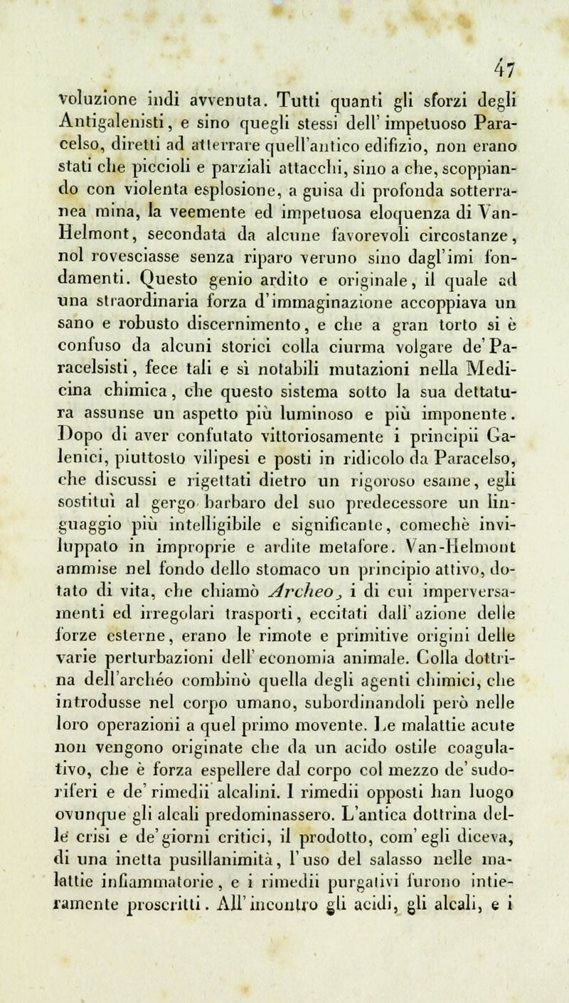 votazione indi avvenuta. Tutti quanti gli sforzi degli Antigalenisti, e sino quegli stessi dell' impetuoso Para- celso, diretti ad atlerrare quell'antico edifizio, non erano stati che piccioli e parziali attacchi, sino a che, scoppian- do con violenta esplosione, a guisa di profonda sotterra- nea mina, la veemente ed impetuosa eloquenza di Van- Helmont, secondata da alcune favorevoli circostanze, noi rovesciasse senza riparo veruno sino dagl'imi fon- damenti. Questo genio ardito e originale, il quale ad una straordinaria forza d'immaginazione accoppiava un sano e robusto discernimento, e che a gran torto si è confuso da alcuni storici colla ciurma volgare de'Pa- racelsisti, fece tali e sì notabili mutazioni nella Medi- cina chimica, che questo sistema sotto la sua dettatu- ra assunse un aspetto più luminoso e più imponente. Dopo di aver confutato vittoriosamente i principii Ga- lenici, piuttosto vilipesi e posti in ridicolo da Paracelso, che discussi e rigettati dietro un rigoroso esame, egli sostituì al gergo barbaro del suo predecessore un lin- guaggio più intelligibile e significante, comechè invi- luppalo in improprie e ardile metafore. Van-Helmont ammise nel fondo dello stomaco un principio attivo, do- tato di vita, che chiamò Arclieo,, i di cui imperversa- menti ed irregolari trasporti, eccitati dall'azione delle forze esterne, erano le rimote e primitive origini delle varie perturbazioni dell' economia animale. Colla dottri- na dell'archéo combinò quella degli agenti chimici, che introdusse nel corpo umano, subordinandoli però nelle loro operazioni a quel primo movente. Le malattie acute non vengono originate che da un acido ostile coagula- tivo, che è forza espellere dal corpo col mezzo de' sudo- riferi e de' rimedii alcalini. 1 rimedii opposti bari luogo ovunque gli alcali predominassero. L'antica dottrina del- le crisi e de'giorni critici, il prodotto, com'egli diceva, di una inetta pusillanimità, l'uso del salasso nelle ma- lattie infiammatorie, e i rimedii purgativi furono intie- ramente proscritti. AH'incontro gli acidi, gli alcali, e i