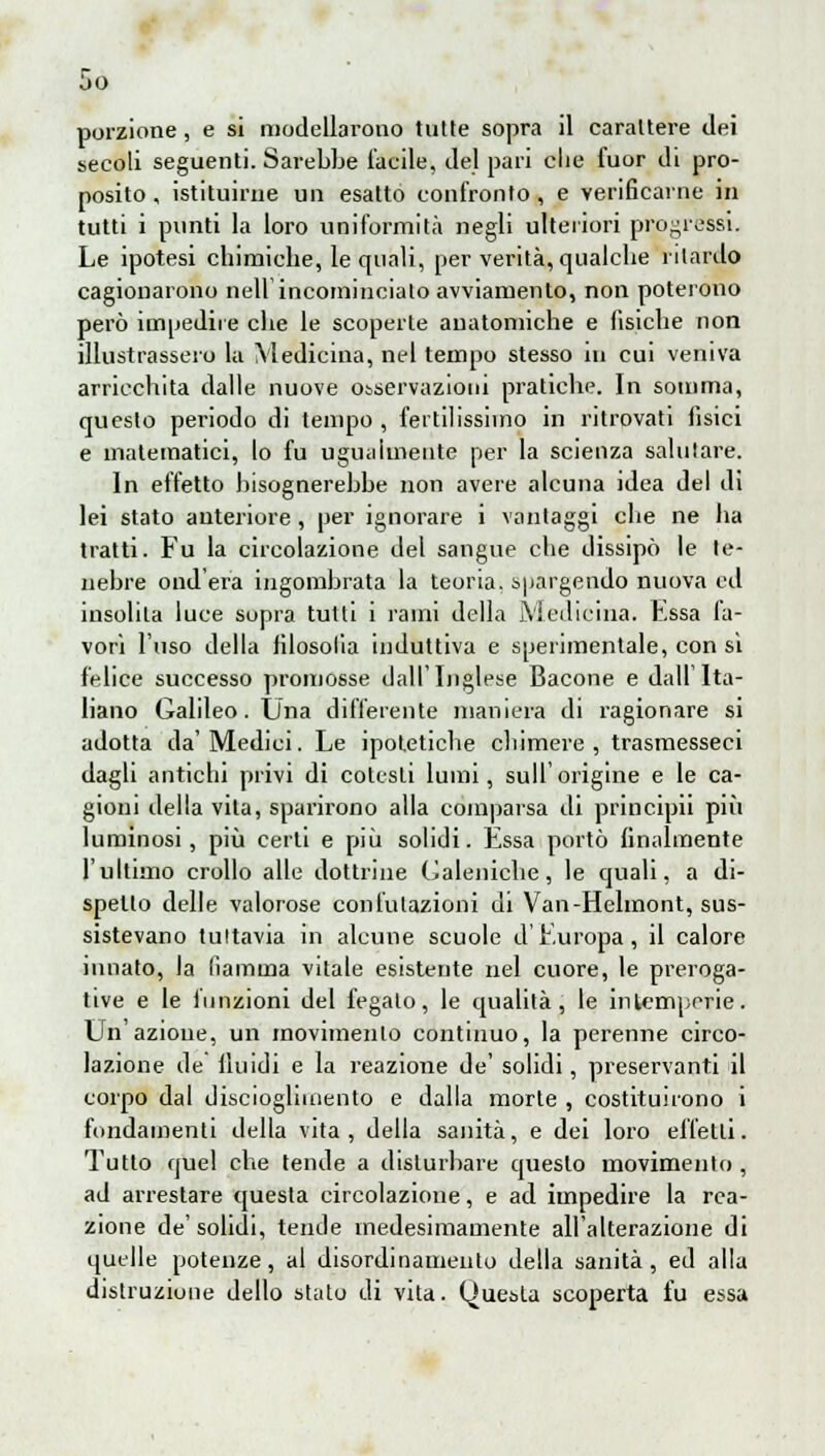 So porzione, e si modellarono tutte sopra il carattere dei secoli seguenti. Sarebbe tacile, del pari die fuor di pro- posito , istituirne un esatto confronto, e verificarne in tutti i punti la loro uniformità negli ulteriori progressi. Le ipotesi chimiche, le quali, per verità, qualche ritardo cagionarono nelVincomincialo avviamento, non poterono però impedite che le scoperte anatomiche e fisiche non illustrassero la Medicina, nel tempo stesso in cui veniva arricchita dalle nuove osservazioni pratiche. In somma, questo periodo di tempo , fertilissimo in ritrovati fisici e matematici, lo fu ugualmente per la scienza salutare. In effetto bisognerebbe non avere alcuna idea del di lei stato anteriore, per ignorare i vantaggi che ne ha tratti. Fu la circolazione del sangue che dissipò le te- nebre onderà ingombrata la teoria, spargendo nuova ed insolita luce sopra tutti i rami della Medicina. Essa fa- vori l'uso della filosofia induttiva e sperimentale, con si felice successo promosse dall'Inglese Bacone e dall'Ita- liano Galileo. Una differente maniera di ragionare si adotta da'Medici. Le ipotetiche chimere, trasmesseci dagli antichi privi di colesti lumi, sull'origine e le ca- gioni della vita, sparirono alla comparsa di principii più luminosi, più certi e più solidi. Essa portò finalmente l'ultimo crollo alle dottrine Galeniche, le quali, a di- spello delle valorose confutazioni di Van-Helmont, sus- sistevano tultavia in alcune scuole d'Europa, il calore innato, la fiamma vitale esistente nel cuore, le preroga- tive e le funzioni del fegalo, le qualità, le intemperie. Un'azione, un movimento continuo, la perenne circo- lazione de illùdi e la reazione de' solidi, preservanti il corpo dal discioglimento e dalla morte , costituirono i fondamenti della vita, della sanità, e dei loro effetli. Tutto quel che tende a disturbare questo movimento , ad arrestare questa circolazione, e ad impedire la rea- zione de'solidi, tende medesimamente all'alterazione di quelle potenze, al disordinameuto della sanità, ed alla distruzione dello stato di vita. Questa scoperta fu essa
