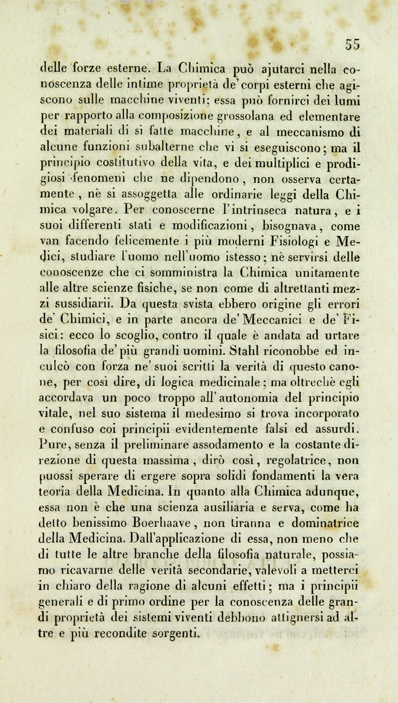 delle forze esterne. La Chimica può ajutarci nella co- noscenza delle intime proprietà de'corpi esterni che agi- scono sulle macchine viventi; essa può fornirci dei lumi per rapporto alla composizione grossolana ed elementare dei materiali di sì fatte macchine, e al meccanismo di alcune funzioni subalterne che vi si eseguiscono; ma il principio costitutivo della vita, e dei multiplici e prodi- giosi fenomeni che ne dipendono , non osserva certa- mente , ne si assoggetta alle ordinarie leggi della Chi- mica volgare. Per conoscerne l'intrinseca natura, e i suoi differenti slati e modificazioni, bisognava, come van facendo felicemente i più moderni Fisiologi e Me- dici, studiare l'uomo nell'uomo istesso; né servirsi delle conoscenze che ci somministra la Chimica unitamente alle altre scienze fisiche, se non come di altrettanti mez- zi sussidiarli. Da questa svista ebbero origine gli errori de' Chimici, e in parte ancora de'Meccanici e de' Fi- sici: ecco lo scoglio, contro il quale è andata ad urtare la filosofia de'più grandi uomini. Stahl riconobbe ed in- culcò con forza ne'suoi scritti la verità di questo cano- ne, per così dire, di logica medicinale; ma oltreché egli accordava un poco troppo all'autonomia del principio vitale, nel suo sistema il medesimo si trova incorporato e confuso coi principii evidentemente falsi ed assurdi. Pure, senza il preliminare assodamento e la costante di- rezione di questa massima, dirò così, regolatrice, non puossi sperare di ergere sopra solidi fondamenti la vera teoria della Medicina. In quanto alla Chimica adunque, essa non è che una scienza ausiliaria e serva, come ha detto benissimo Boerhaave, non tiranna e dominatrice della Medicina. Dall'applicazione di essa, non meno che di tutte le altre branche della filosofia naturale, possia- mo ricavarne delle verità secondarie, valevoli a metterci in chiaro della ragione di alcuni effetti; ma i principii generali e di primo ordine per la conoscenza delle gran- di proprietà dei sistemi viventi debbono attignersi ad al- tre e più recondite sorgenti.