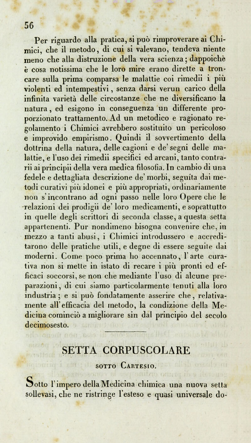 Per riguardo alla pratica, si può rimproverare ai Chi- mici, che il metodo, di cui si valevano, tendeva niente meno che alla distruzione della vera scienza; dappoiché è cosa notissima che le loro mire erano dirette a tron- care sulla prima comparsa le malattie coi rimedii i più violenti ed intempestivi, senza darsi vermi carico della infinita varietà delle circostanze che ne diversificano la natura, ed esigono in conseguenza un differente pro- porzionato trattamento. Ad un metodico e ragionato re- golamento i Chimici avrebbero sostituito un pericoloso e improvido empirismo. Quindi il sovvertimento della dottrina della natura, delle cagioni e de'segni delle ma- lattie, e l'uso dei rimedii specifici ed arcani, tanto contra- rli ai principii della vera medica filosofia. In cambio di una fedele e dettagliata descrizione de' morbi, seguita dai me- todi curativi più idonei e più appropriati, ordinariamente non s'incontrano ad ogni passo nelle loro Opere che le -relazioni dei prodiga de' loro medicamenti, e soprattutto in quelle degli scrittori di seconda classe, a questa setta appartenenti. Pur nondimeno bisogna convenire che, in mezzo a tanti abusi, i Chimici introdussero e accredi- tarono delle pratiche utili, e degne di essere seguite dai moderni. Come poco prima ho accennato, l'arte cura- tiva non si mette in istato di recare i più pronti ed ef- ficaci soccorsi, se non che mediante l'uso di alcune pre- parazioni, di cui siamo particolarmente tenuti alla loro industria ; e si può fondatamente asserire che, relativa- mente all'efficacia del metodo, la condizione della Me- dicina cominciò a migliorare sin dal principio del secolo decimosesto. SETTA CORPUSCOLARE sotto Cartesio. Ootto l'impero della Medicina chimica una nuova setta sollevasi, che ne ristringe l'esteso e quasi universale do-