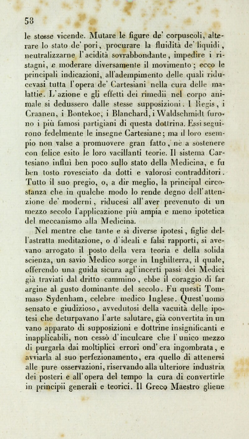 53 le steese vicende. Mutare le figure de' corpuscoli, alte- rare lo stato de' pori, procurare la fluidità de' liquidi, neutralizzarne l'acidità sovrabbondante, impedire i ri- stagni, e moderare diversamenle il movimento; ecco le principali indicazioni, alladempimento delle quali ridu- cevasi tutta l'opera de' Cartesiani nella cura delle ma- lattie. L'azione e gli effetti dei riinedii nel corpo ani- male si dedussero dalle stesse supposizioni. I Kegis, i Craanen, i Bontekoc, i Blancbard, i Waldscbmidt furo» no i più famosi partigiani di questa dottrina. Essi segui- rono fedelmente le insegne Cartesiane ; ma il loro esem- pio non valse a promuovere gran fatto, né a sostenere con felice esito le loro vacillanti teorie. Il sistema Car- tesiano influì ben poco sullo stato della Medicina, e fu ben tosto rovesciato da dotti e valorosi contradditori. Tutto il suo pregio, o, a dir meglio, la principal circo- stanza cbe in qualche modo lo rende degno dell'atten- zione de' moderni, riducesi all'aver prevenuto di un mezzo secolo l'applicazione più ampia e meno ipotetica del meccanismo alla Medicina. Nel mentre che tante e sì diverse ipotesi, figlie del- l'astratta meditazione, o d'ideali e falsi rapporti, si ave- vano arrogato il posto della vera teoria e della solida scienza, un savio Medico sorge in Inghilterra, il quale, offerendo una guida sicura agl'incerti passi dei Medici già traviati dal dritto cammino , ebbe il coraggio di far argine al gusto dominante del secolo. Fu questi Tom- maso Sydenham, celebre medico Inglese. Quest'uomo sensato e giudizioso, avvedutosi della vacuità delle ipo- tesi che deturpavano l'arte salutare, già convertita in un vano apparato di supposizioni e dottrine insignificanti e inapplicabili, non cessò d'inculcare che l'unico mezzo di purgarla dai moltiplici errori ond' era ingombrata, e avviarla al suo perfezionamento, era quello di attenersi alle pure osservazioni, riservando alla ulteriore industria dei posteri e all'opera del tempo la cura di convertirle in principii generali e teorici. Il Greco Maestro gliene