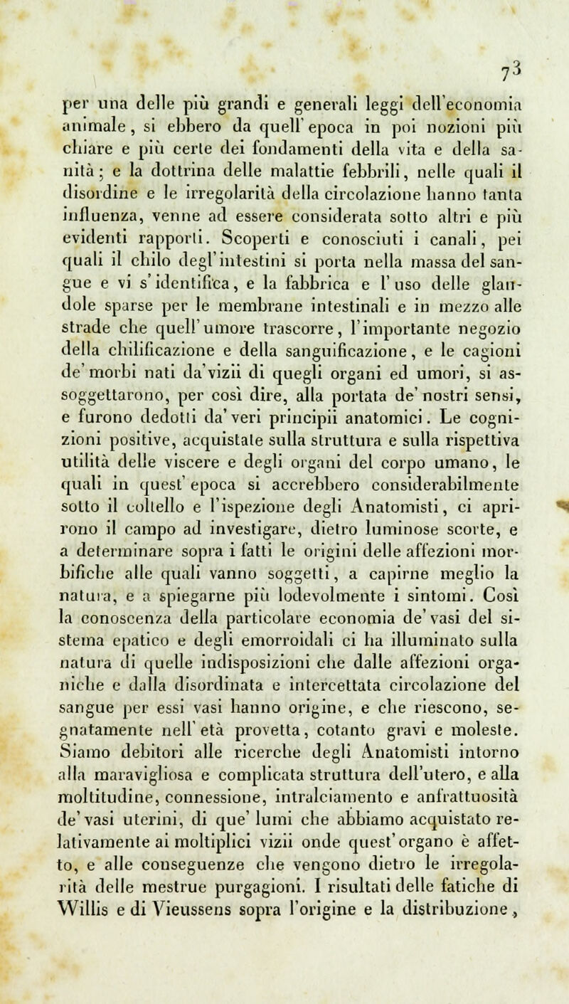 per una delle più grandi e generali leggi dell'economia animale, si ebbero da quell' epoca in poi nozioni più cbiare e più certe dei fondamenti della vita e della sa- nità ; e la dottrina delle malattie febbrili, nelle quali il disordine e le irregolarità della circolazione hanno tanta influenza, venne ad essere considerata sotto altri e più evidenti rapporti. Scoperti e conosciuti i canali, pei quali il chilo degl'intestini si porta nella massa del san- gue e vi s'identifica, e la fabbrica e l'uso delle glan- dole sparse per le membrane intestinali e in mezzo alle strade che quell'umore trascorre, l'importante negozio della chilificazione e della sanguificazione, e le cagioni de'morbi nati da'vizii di quegli organi ed umori, si as- soggettarono, per cosi dire, alla portata de'nostri sensi, e furono dedotti da'veri principii anatomici. Le cogni- zioni positive, acquistate sulla struttura e sulla rispettiva utilità delle viscere e degli organi del corpo umano, le quali in quest' epoca si accrebbero considerabilmente sotto il coltello e l'ispezione degli Anatomisti, ci apri- rono il campo ad investigare, dietro luminose scorte, e a determinare sopra i fatti le origini delle affezioni mor- bifiebe alle quali vanno soggetti, a capirne meglio la natura, e a spiegarne piìi lodevolmente i sintomi. Così la conoscenza della particolare economia de'vasi del si- stema epatico e degli emorroidali ci ba illuminato sulla natura di quelle indisposizioni ebe dalle affezioni orga- niebe e dalla disordinata e intercettata circolazione del sangue per essi vasi hanno origine, e die riescono, se- gnatamente nell'età provetta, cotanto gravi e moleste. Siamo debitori alle ricerche degli Anatomisti intorno alla maravigliosa e complicata struttura dell'utero, e alla moltitudine, connessione, intralciamento e anfrattuosita de'vasi uterini, di que'lumi che abbiamo acquistato re- lativamente ai moltiplici vizii onde quest'organo è affet- to, e alle conseguenze che vengono dietro le irregola- rità delle mestrue purgagioni. I risultati delle fatiche di Willis e di Vieussens sopra l'origine e la distribuzione,