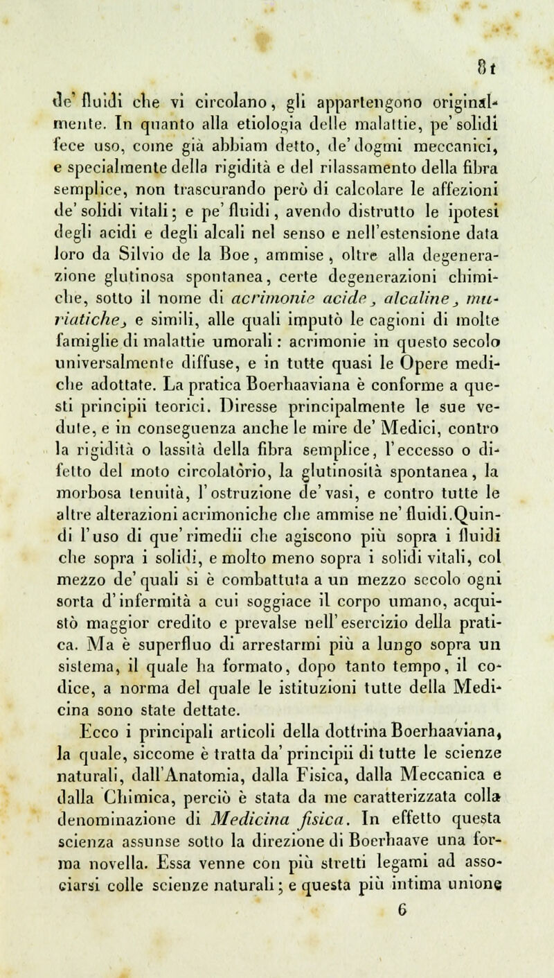 tic'fluidi die vi circolano, gli appartengono original- mente. In quanto alla etiologia delle malattie, pe'solidi fece uso, come già abbiam detto, ile'dogmi meccanici, e specialmente della rigidità e del rilassamento della fibra semplice, non trascurando perù di calcolare le affezioni de' solidi vitali ; e pe' fluidi, avendo distrutto le ipotesi degli acidi e degli alcali nel senso e nell'estensione data loro da Silvio de la Boe, ammise , oltre alla degenera- zione glutinosa spontanea, certe degenerazioni cbimi- clie, sotto il nome di acrimonie acide, alcaline_, miL' riatichej e simili, alle quali imputò le cagioni di molte famiglie di malattie umorali : acrimonie in questo secolo universalmente diffuse, e in tutte quasi le Opere medi- ebe adottate. La pratica Boerbaaviana è conforme a que- sti principii teorici. Diresse principalmente le sue ve- dine, e in conseguenza anche le mire de' Medici, contro la rigidità o lassità della fibra semplice, l'eccesso o di- felto del moto circolatòrio, la glutinosità spontanea, la morbosa tenuità, l'ostruzione de'vasi, e contro tutte le altre alterazioni acrimoniebe ebe ammise ne' fluidi.Quin- di l'uso di que'rimedii che agiscono più sopra i fluidi ebe sopra i solidi, e molto meno sopra i solidi vitali, col mezzo de' quali si è combattuta a un mezzo secolo ogni sorta d'infermità a cui soggiace il corpo umano, acqui- stò maggior credito e prevalse nell'esercizio della prati- ca. Ma è superfluo di arrestarmi più a lungo sopra un sistema, il quale ha formato, dopo tanto tempo, il co- dice, a norma del quale le istituzioni tutte della Medi- cina sono state dettate. Ecco i principali articoli della dottrina Boerbaaviana, la quale, siccome è tratta da' principii di tutte le scienze naturali, dall'Anatomia, dalla Fisica, dalla Meccanica e dalla Chimica, perciò è stata da me caratterizzata coli* denominazione di Medicina fisica. In effetto questa scienza assunse sotto la direzione di Boerhaave una for- ma novella. Essa venne con più stretti legami ad asso- ciarsi colle scienze naturali; e questa più intima unione