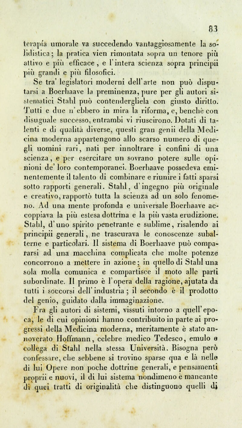 terapia umorale va succedendo vantaggiosamente la so- lidistica; la pratica vien rimontata sopra un tenore più attivo e più efficace, e l'intera scienza sopra principii più granili e più filosofici. Se tra' legislatori moderni dell'arie non può dispu- tarsi a Boerliaave la preminenza, pure per gli autori si- stematici Stalli può contendergliela con giusto diritto. Tutti e due n'ebbero in mira la riforma, e, bencbè con disuguale successo, entrambi vi riuscirono. Dotati di ta- lenti e di qualità diverse, questi gran genii della Medi- cina moderna appartengono allo scarso numero di que- gli uomini rari, nati per innoltrare i confini di una scienza, e per esercitare un sovrano potere sulle opi- nioni de' loro contemporanei. Boerbaave possedeva emi- nentemente il talento di combinare e riunire i fatti sparsi sotto rapporti generali. Stabl, d'ingegno più originale e creativo, rapportò tutta la scienza ad un solo fenome- no. Ad una mente profonda e universale Boerbaave ac- coppiava la più estesa dottrina e la più vasta erudizione. Stalli, d'uno spirito penetrante e sublime, risalendo ai principii generali, ne trascurava le conoscenze subal- terne e particolari. Il sistema di Boerbaave può compa- rarsi ad una maccbina complicata che molte potenze concorrono a mettere in azione; in quello di Stabi una sola molla comunica e compartisce il moto alle parli subordinate. Il primo è l'opera della ragione, ajutata da tutti i soccorsi dell' industria ; il secondo è il prodotto del genio, guidato dalla immaginazione. Fra gli autori di sistemi, vissuti intorno a quell'epo- ca, le di cui opinioni hanno contribuito in parte ai pro- gressi della Medicina moderna, meritamente è stato an- noverato Hoffmann, celebre medico Tedesco, emulo 8 collega di Stabl nella stessa Università. Bisogna però confessare, che sebbene si trovino sparse qua e là nelle di lui Opere non poche dottrine generali, e pensamenti proprii e nuovi, il di lui sistema nondimeno è mancante ili quei tratti di originalità che distinguono quelli di