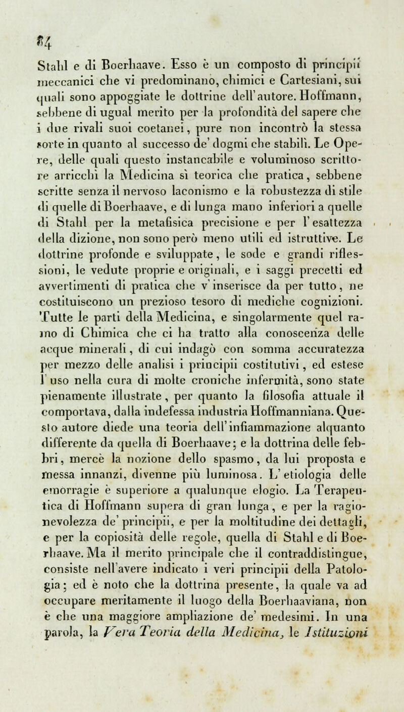 Stalli e di Boerhaave. Esso è un composto di principi! meccanici che vi predominano, chimici e Cartesiani, sui quali sono appoggiate le dottrine dell'autore. Hoffmann, sebbene di ugual merito per la profondità del sapere che i due rivali suoi coetanei, pure non incontrò la stessa sorte in quanto al successo de' dogmi cbe stabili. Le Ope- re, delle quali questo instancabile e voluminoso scritto- re arriccili la Medicina sì teorica che pratica, sebbene scritte senza il nervoso laconismo e la robustezza di stile di quelle di Boerhaave, e di lunga mano inferiori a quelle di Stahl per la metafisica precisione e per l'esattezza della dizione, non sono però meno utili ed istruttive. Le dottrine profonde e sviluppate, le sode e grandi rifles- sioni, le vedute proprie e originali, e i saggi precetti ed avvertimenti di pratica cbe v'inserisce da per tutto, ne costituiscono un prezioso tesoro di mediche cognizioni. Tutte le parti della Medicina, e singolarmente quel ra- mo di Chimica che ci ba tratto alla conoscenza delle acque minerali, di cui indagò con somma accuratezza per mezzo delle analisi i priucipii costitutivi, ed estese 1 uso nella cura di molte croniche infermità, sono state pienamente illustrate, per quanto la filosofia attuale il comportava, dalla indefessa industria Hoffmanniana. Que- sto autore diede una teoria dell'infiammazione alquanto differente da quella di Boerhaave; e la dottrina delle feb- hri, mercè la nozione dello spasmo, da lui proposta e messa innanzi, divenne più luminosa. L' etiologia delle emorragie è superiore a qualunque elogio. La Terapeu- tica di Hoffmann supera di gran lunga, e per la ragio- nevolezza de' principii, e per la moltitudine dei dettagli, e per la copiosità delle regole, quella di Stahl e di Boe- rhaave. Ma il merito principale che il contraddistingue, consiste nell'avere indicato i veri principii della Patolo- gia; ed è noto che la dottrina presente, la quale va ad occupare meritamente il luogo della Boerhaaviana, non è che una maggiore ampliazione de' medesimi. In una parola, la Vera Teoria della Medicina^ le Istituzioni