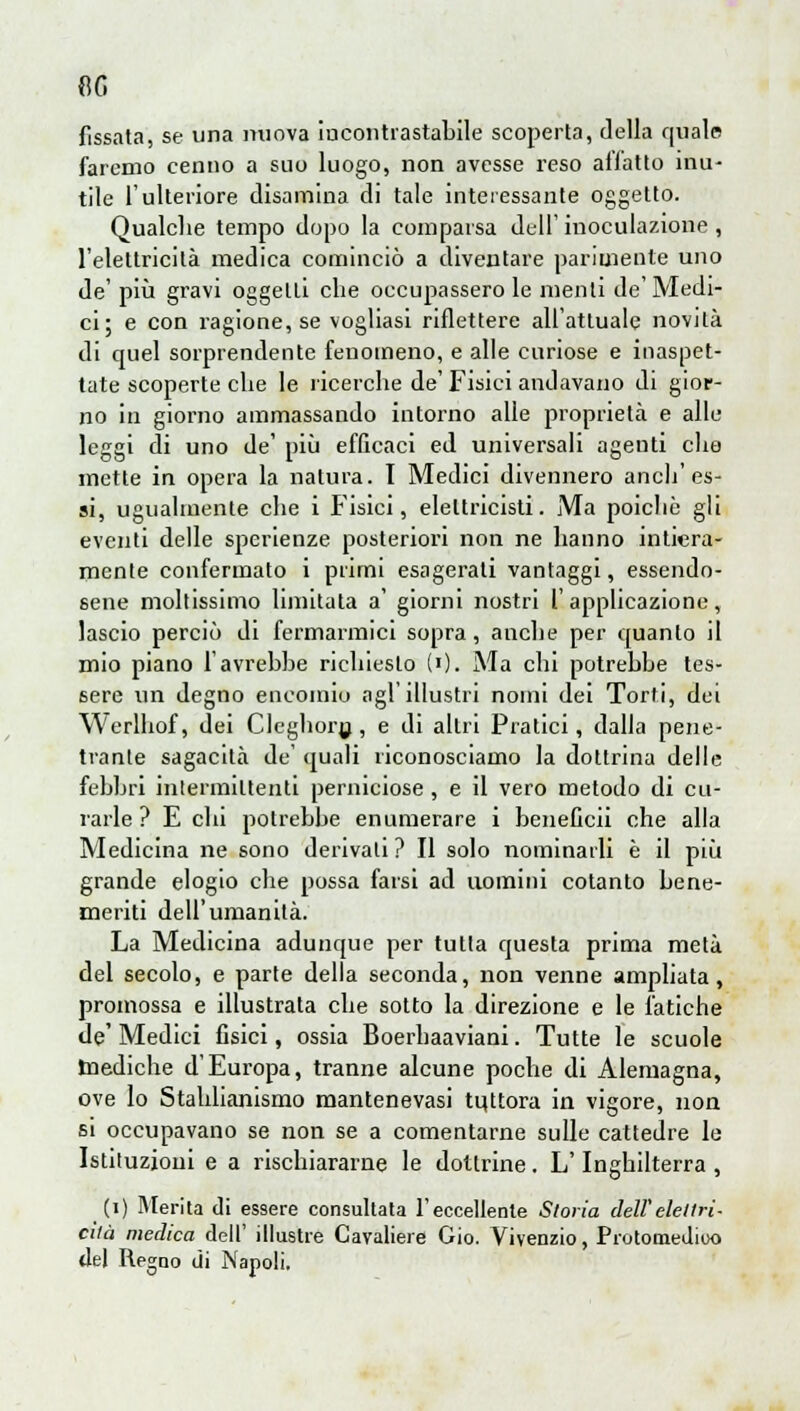 AG fissata, se una nuova iucontrastabile scoperta, della quale faremo cenno a suo luogo, non avesse reso affatto inu- tile l'ulteriore disamina di tale interessante oggetto. Qualche tempo dopo la comparsa dell' inoculazione , l'elettricità medica cominciò a diventare parimente uno de' più gravi oggetli che occupassero le menti de'Medi- ci; e con ragione, se vogliasi riflettere all'attuale novità di quel sorprendente fenomeno, e alle curiose e inaspet- tate scoperte che le ricerche de' Fisici andavano di gior- no in giorno ammassando intorno alle proprietà e alle leggi di uno de' più efficaci ed universali agenti che mette in opera la natura. I Medici divennero anch'es- si, ugualmente che i Fisici, elettricisti. Ma poicliè gli eventi delle sperienze posteriori non ne hanno intiera- mente confermato i primi esagerati vantaggi, essendo- sene moltissimo limitata a' giorni nostri l'applicazione, lascio perciò di fermarmici sopra, anche per quanto il mio piano l'avrebbe richiesto (»). Ma chi potrebbe tes- sere un degno encomio agl'illustri nomi dei Torti, dei Werlhof, dei Cleghory, e di altri Pratici, dalla pene- trante sagacilà de quali riconosciamo la dottrina delle febbri intermittenti perniciose , e il vero metodo di cu- rarle ? E chi potrebbe enumerare i beneficii che alla Medicina ne sono derivali ? Il solo nominarli è il più grande elogio che possa farsi ad uomini cotanto bene- meriti dell'umanità. La Medicina adunque per tutta questa prima metà del secolo, e parte della seconda, non venne ampliata, promossa e illustrala che sotto la direzione e le fatiche de'Medici fisici, ossia Boerhaaviani. Tutte le scuole mediche d'Europa, tranne alcune poche di Alemagna, ove lo Stahlianismo mantenevasi tuttora in vigore, non si occupavano se non se a comentarne sulle cattedre le Istituzioni e a rischiararne le dottrine. L'Inghilterra , (i) Merita di essere consultata l'eccellente Storia dell'elettri- cità medica dell' illustre Cavaliere Gio. Vivenzio, Protomedico del Regno di Napoli.