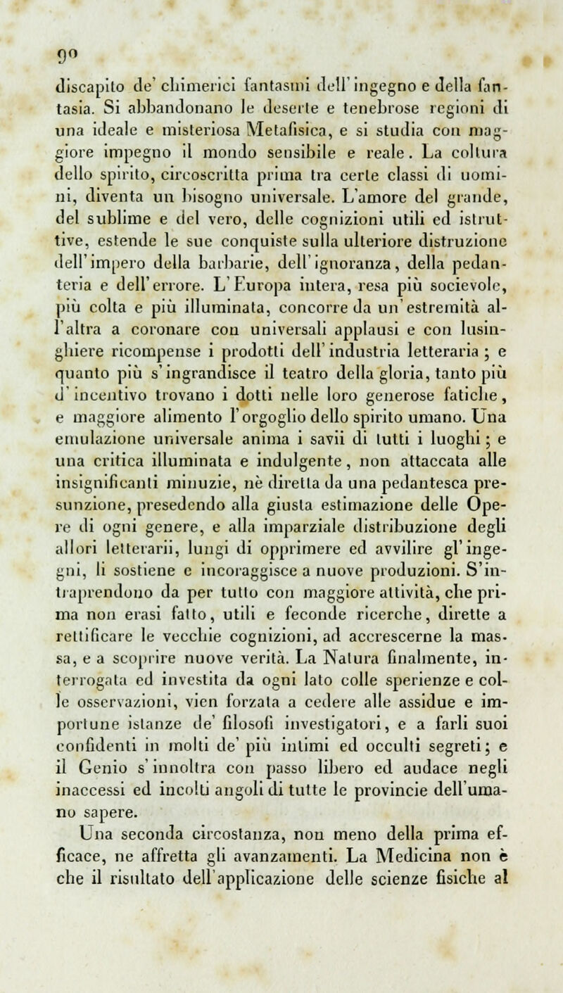 9° discapilo de' chimerici fantasmi dell'ingegno e della fan- tasia. Si abbandonano le deserte e tenebrose regioni di una ideale e misteriosa Metafisica, e si studia con mag- giore impegno il mondo sensibile e reale. La coltura dello spirito, circoscritta prima tra certe classi di uomi- ni, diventa un bisogno universale. L'amore del grande, del sublime e del vero, delle cognizioni utili ed istrut- tive, estende le sue conquiste sulla ulteriore distruzione dell'impero della barbarie, dell'ignoranza, della pedan- teria e dell'errore. L'Europa intera, resa più socievole, più colta e più illuminata, concorreda un'estremità al- l'altra a coronare con universali applausi e con lusin- ghiere ricompense i prodotti dell'industria letteraria; e quanto più s'ingrandisce il teatro della gloria, tanto più d'incentivo trovano i dotti nelle loro generose fatiche, e maggiore alimento l'orgoglio dello spirito umano. Una emulazione universale anima i savii di lutti i luoghi ; e una critica illuminata e indulgente, non attaccata alle insignificanti minuzie, ne diretta da una pedantesca pre- sunzione, presedendo alla giusta estimazione delle Ope- re di ogni genere, e alla imparziale distribuzione degli allori letterari], lungi di opprimere ed avvilire gl'inge- gni, li sostiene e incoraggisce a nuove produzioni. S'in- traprendono da per tulio con maggiore attività, che pri- ma non erasi fallo, utili e feconde ricerche, dirette a rellificare le vecchie cognizioni, ad accrescerne la mas- sa, e a scoprire nuove verità. La Natura finalmente, in- terrogala ed investita da ogni lato colle sperienze e col- le osservazioni, vien forzala a cedere alle assidue e im- portune istanze de' filosofi investigatori, e a farli suoi confidenti in molti de' più inlimi ed occulti segreti; e il Genio s'iunoltra con passo libero ed audace negli inaccessi ed incolti angoli di tutte le provincie dell'uma- no sapere. Una seconda circostanza, non meno della prima ef- ficace, ne affretta gli avanzamenti. La Medicina non è che il risultato dell'applicazione delle scienze fisiche al