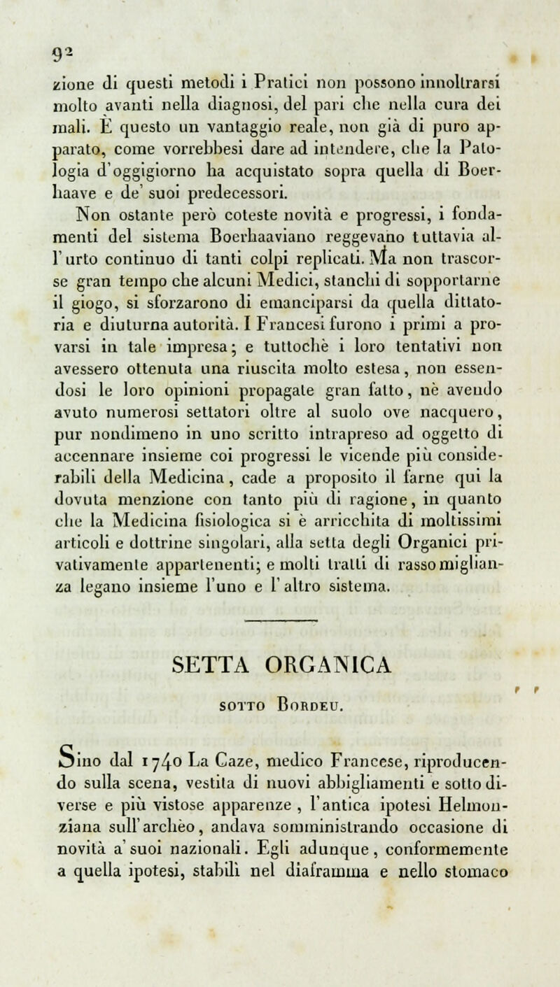 zione di questi metodi i Pratici non possono innollrarsi molto avanti nella diagnosi, del pari che nella cura dei mali. E questo un vantaggio reale, non già di puro ap- parato, come vorrebbesi dare ad intendere, che la Palo- logia d'oggigiorno ha acquistato sopra quella di Boer- haave e de' suoi predecessori. Non ostante però coteste novità e progressi, i fonda- menti del sistema Boerhaaviauo reggevano tuttavia al- l'urto continuo di tanti colpi replicati. Ma non trascor- se gran tempo che alcuni Medici, stanchi di sopportarne il giogo, si sforzarono di emanciparsi da quella dittato- ria e diuturna autorità. I Francesi furono i primi a pro- varsi in tale impresa; e tuttoché i loro tentativi non avessero ottenuta una riuscita molto estesa, non essen- dosi le loro opinioni propagale gran fatto, uè avendo avuto numerosi settatori oltre al suolo ove nacquero, pur nondimeno in uno scritto intrapreso ad oggetto di accennare insieme coi progressi le vicende più conside- rabili della Medicina, cade a proposito il farne qui la dovuta menzione con tanto più di ragione, in quanto che la Medicina fisiologica si è arricchita di moltissimi articoli e dottrine singolari, alla setta degli Organici pri- vativamente appartenenti; e molti traiti di rassomiglian- za legano insieme l'uno e 1' altro sistema. SETTA ORGANICA SOTTO BoRDEU. oino dal 1740 La Caze, medico Francese, riproducen- do sulla scena, vestila di nuovi abbigliamenti e sotto di- verse e più vistose apparenze , l'antica ipotesi Helmon- ziana sull'archèo, andava somministrando occasione di novità a'suoi nazionali. Egli adunque, conformemente a quella ipotesi, stabili nel diaframma e nello stomaco