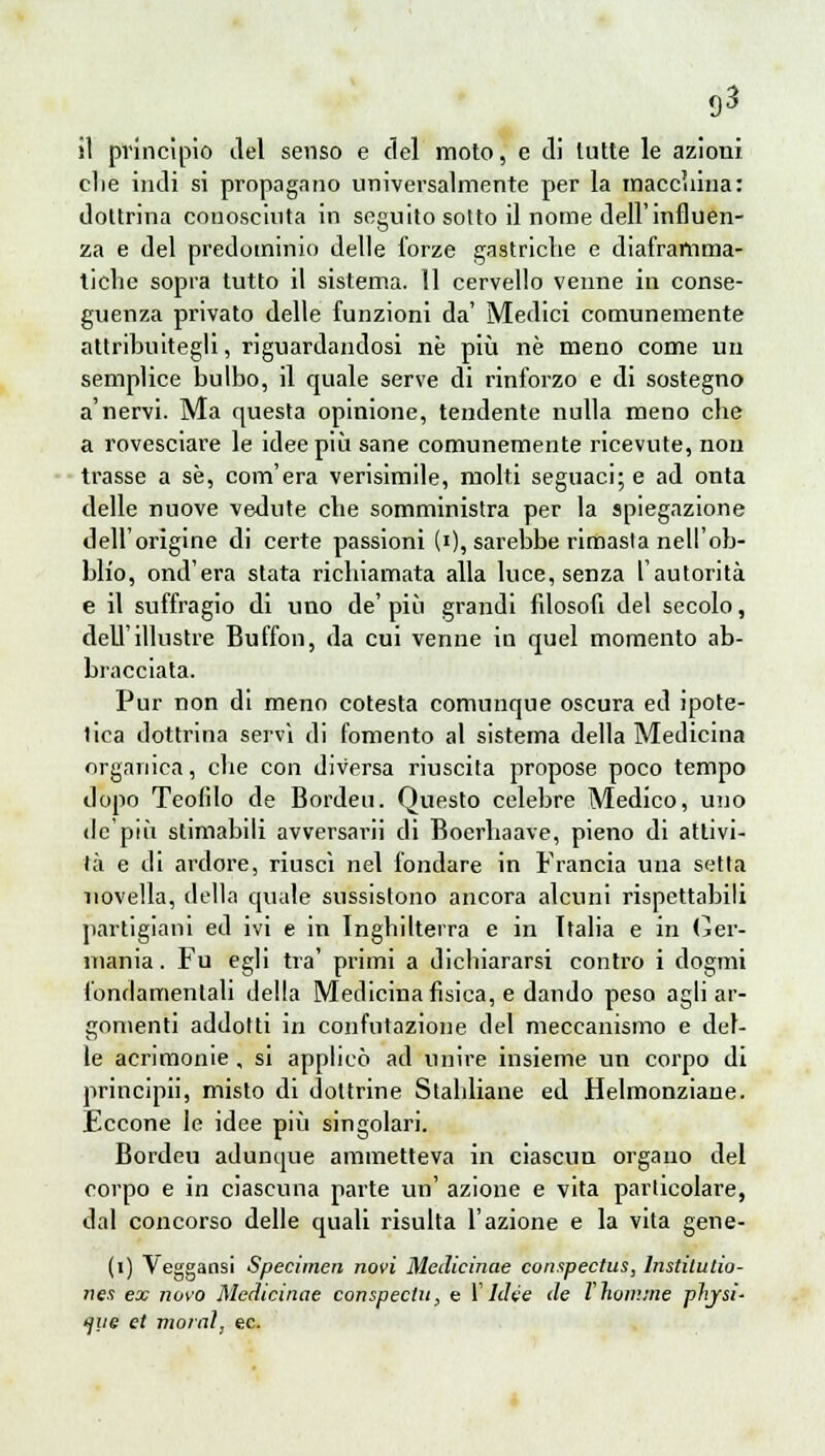 clie indi si propagano universalmente per la macchina: dottrina conosciuta in seguito sotto il nome dell'influen- za e del predominio delle forze gastriche e diaframma- ticlie sopra tutto il sistema. 11 cervello venne in conse- guenza privato delle funzioni da' Medici comunemente attribuitegli, riguardandosi ne più ne meno come un semplice bulbo, il quale serve di rinforzo e di sostegno a'nervi. Ma questa opinione, tendente nulla meno che a rovesciare le idee più sane comunemente ricevute, non trasse a se, com'era verisimile, molti seguaci; e ad onta delle nuove vedute che somministra per la spiegazione dell'origine di certe passioni (i), sarebbe rimasta nell'ob- blio, onderà stata richiamata alla luce, senza l'autorità e il suffragio di uno de' più grandi filosofi del secolo, dell'illustre Buffon, da cui venne in quel momento ab- bracciata. Pur non di meno cotesta comunque oscura ed ipote- tica dottrina servì di fomento al sistema della Medicina organica, che con diversa riuscita propose poco tempo dopo Teofilo de Bordeu. Questo celebre Medico, uno de'più stimabili avversarli di Boerhaave, pieno di attivi- tà e di ardore, riuscì nel fondare in Francia una setta novella, della quale sussistono ancora alcuni rispettabili partigiani ed ivi e in Inghilterra e in Italia e in Ger- mania . Fu egli tra' primi a dichiararsi contro i dogmi fondamentali della Medicina fisica, e dando peso agli ar- gomenti addotti in confutazione del meccanismo e del- le acrimonie, si applicò ad unire insieme un corpo di principii, misto di dottrine Stabbiane ed Helmonziane. Eccone le idee più singolari. Bordeu adunque ammetteva in ciascun organo del corpo e in ciascuna parte un' azione e vita particolare, dal concorso delle quali risulta l'azione e la vita gene- li) Veggansi Specimen novi Medicinae conspectus, lnstitulio- nes ex novo Medicinae conspectn, e Y Idee de Vhomrne pìijsi- ijiie et maral, ec.