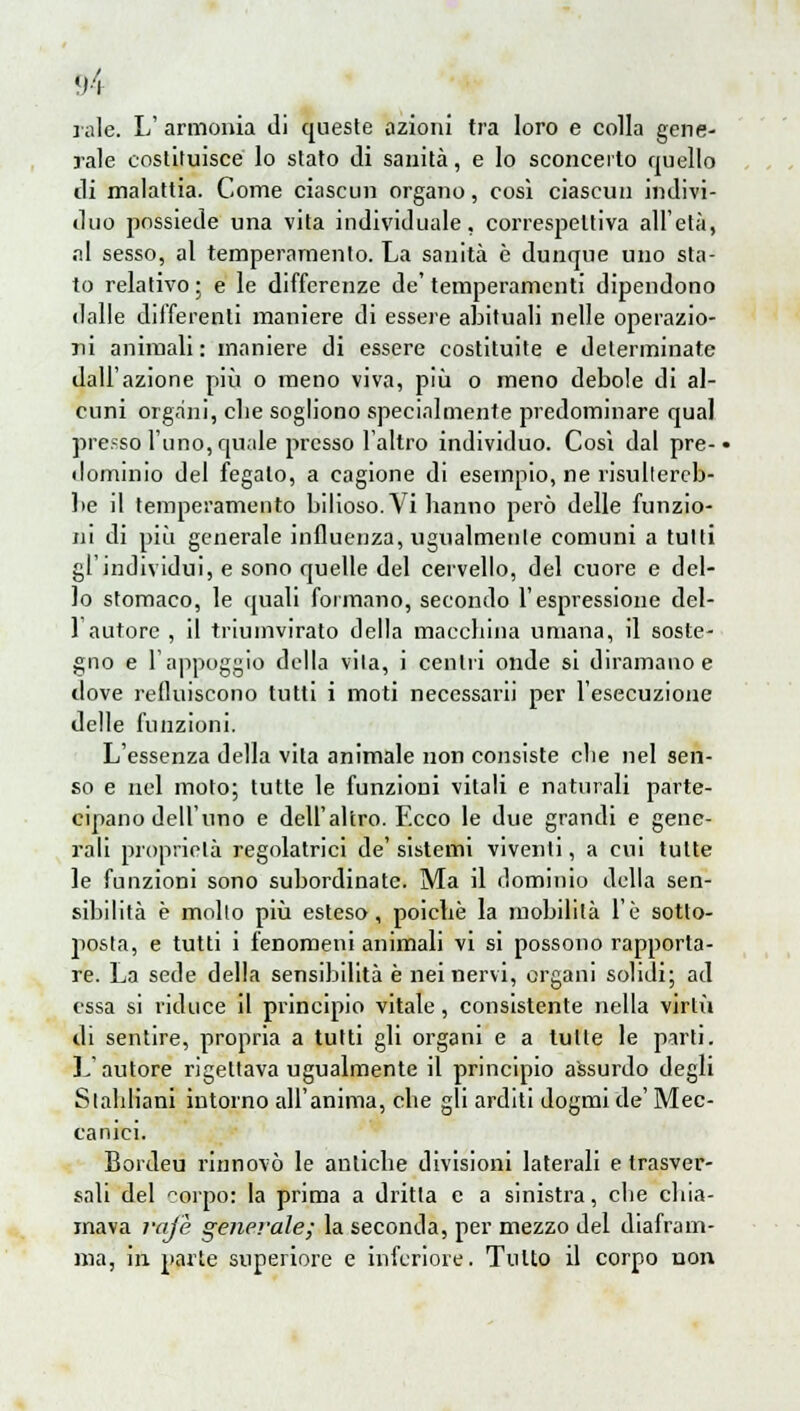 rale. L' armonia di queste azioni tra loro e colla gene- rale costituisce lo stato di sanità, e lo sconcerto quello di malattia. Come ciascun organo, così ciascun indivi- duo possiede una vita individuale, correspeltiva all'età, al sesso, al temperamento. La sanità è dunque uno sta- to relativo ; e le differenze de' temperamenti dipendono dalle differenti maniere di essere abituali nelle operazio- ni animali : maniere di essere costituite e determinate dall'azione più o meno viva, più o meno debole di al- cuni organi, die sogliono specialmente predominare qual presso l'uno, quale presso l'altro individuo. Così dal pre- • dominio del fegato, a cagione di esempio, ne risultereb- be il temperamento bilioso. Vi hanno però delle funzio- ni di più generale influenza, ugualmente comuni a tutti gl'individui, e sono quelle del cervello, del cuore e del- lo stomaco, le quali formano, secondo l'espressione del- l'autore , il triumvirato della macchina umana, il soste- gno e l'appoggio della vita, i centri onde si diramano e dove refluiscono tutti i moti necessari! per l'esecuzione delle funzioni. L'essenza della vita animale non consiste clie nel sen- so e nel moto; tutte le funzioni vitali e naturali parte- cipano dell'uno e dell'altro. Ecco le due grandi e gene- rali proprietà regolatrici de' sistemi viventi, a cui tutte le funzioni sono subordinate. Ma il dominio della sen- sibilità è molto più esteso, poiché la mobilità l'è sotto- posta, e tutti i fenomeni animali vi si possono rapporta- re. La sede della sensibilità è nei nervi, organi solidi; ad essa si riduce il principio vitale, consistente nella virtxi di sentire, propria a tutti gli organi e a tulle le parti. L'autore rigettava ugualmente il principio assurdo degli Slahliani intorno all'anima, che gli arditi dogmi de' Mec- canici. Bordeu rinnovò le antiche divisioni laterali e trasver- sali del corpo: la prima a dritta e a sinistra, che chia- mava raj'è generale; la seconda, per mezzo del diafram- ma, in parte superiore e inferiore. Tutto il corpo non