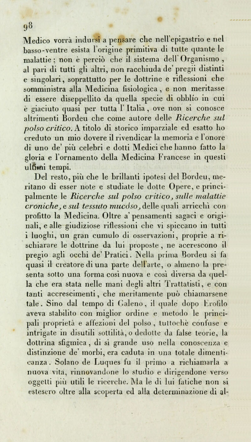 Medico vorrà indursi a pensare che nell'epigastrio e nel basso-ventre esista l'origine primitiva di tutte quante le malattie ; non è perciò che il sistema dell' Organismo , al pari di tutti gli altri, non racchiuda de' pregii distinti e singolari, soprattutto per le dottrine e riflessioni che somministra alla Medicina fisiologica, e non meritasse di essere diseppellito da quella specie di obhh'o in cui è giaciuto quasi per tutta l'Italia , ove non si conosce altrimenti Bordeu che come autore delle Ricerche sul polso critico. A titolo di storico imparziale ed esatto ho creduto un mio dovere il rivendicar la memoria e l'onore di uno de' più celebri e dotti Medici che hanno fatto la gloria e l'ornamento della Medicina Francese in questi ulfWi tempi. Del resto, più che le brillanti ipotesi del Bordeu, me- ritano di esser note e studiate le dotte Opere, e princi- palmente le Ricerche sul polso critico,, sulle malattie croniche, e sul tessuto mucóso_, delle quali arricchì con profitto la Medicina. Oltre a' pensamenti sagaci e origi- nali, e alle giudiziose riflessioni che vi spiccano in tutti i luoghi, un gran cumulo di osservazioni, proprie a ri- schiarare le dottrine da lui proposte , ne accrescono il pregio agli occhi de'Pratici. IN ella prima Bordeu si la quasi il creatore di una parte dell'arte, o almeno la pre- senta solto una forma cosi nuova e così diversa da quel- la che era stata nelle mani degli altri Trattatisti, e con tanti accrescimenti, che meritamente può chiamarsene tale. Sino dal tempo di Galeno, il quale dopo Kiolilo aveva stabilito con miglior ordine e metodo le princi- pali proprietà e affezioni del polso , tuttoché confuse e intrigate in disutili sottilità, o dedotte da false teorie, la dottrina sfigmica, di sì grande uso nella conoscenza e distinzione de' morbi, era caduta in una totale dimenti- canza. Solano de Luques fu il primo a richiamarla a nuova vita, rinnovandone lo studio e dirigendone verso oggetti più utili le ricerche. Ma le di lui fatiche non si estesero oltre alla scoperta ed alla determinazione di al-