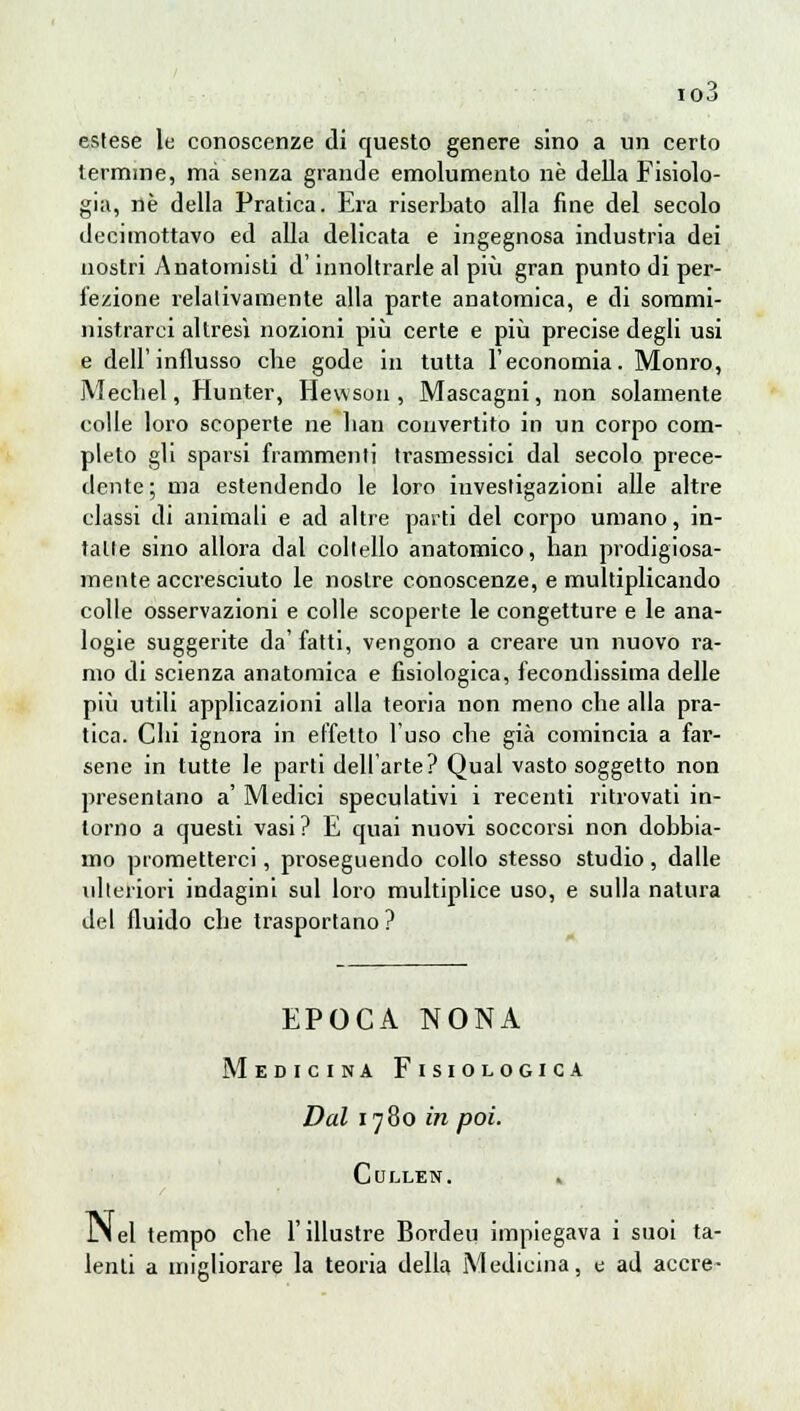 io3 estese le conoscenze di questo genere sino a un certo termine, ma senza grande emolumento ne della Fisiolo- gia, né della Pratica. Era riserbato alla fine del secolo decimottavo ed alla delicata e ingegnosa industria dei nostri Anatomisti d'innoltrarie al più gran punto di per- fezione relativamente alla parte anatomica, e di sommi- nistrarci altresì nozioni più certe e più precise degli usi e dell'influsso che gode in tutta l'economia. Monro, Mechel, Hunter, Hewson, Mascagni, non solamente colle loro scoperte ne lian convertito in un corpo com- pleto gli sparsi frammenti trasmessici dal secolo prece- dente; ma estendendo le loro investigazioni alle altre classi di animali e ad altre parti del corpo umano, in- tatte sino allora dal coltello anatomico, han prodigiosa- mente accresciuto le nostre conoscenze, e multiplicando colle osservazioni e colle scoperte le congetture e le ana- logie suggerite da' fatti, vengono a creare un nuovo ra- mo di scienza anatomica e fisiologica, fecondissima delle più utili applicazioni alla teoria non meno che alla pra- tica. Chi ignora in effetto l'uso che già comincia a far- sene in tutte le parti dell'arte? Qual vasto soggetto non presentano a' Medici speculativi i recenti ritrovati in- torno a questi vasi? E quai nuovi soccorsi non dobbia- mo prometterci, proseguendo collo stesso studio, dalle ulteriori indagini sul loro multiplice uso, e sulla natura del fluido che trasportano ? EPOCA NONA Medicina Fisiologica Dal 1780 in poi. Cullen. * JM el tempo che l'illustre Bordeu impiegava i suoi ta- lenti a migliorare la teoria della Medicina, e ad accre-