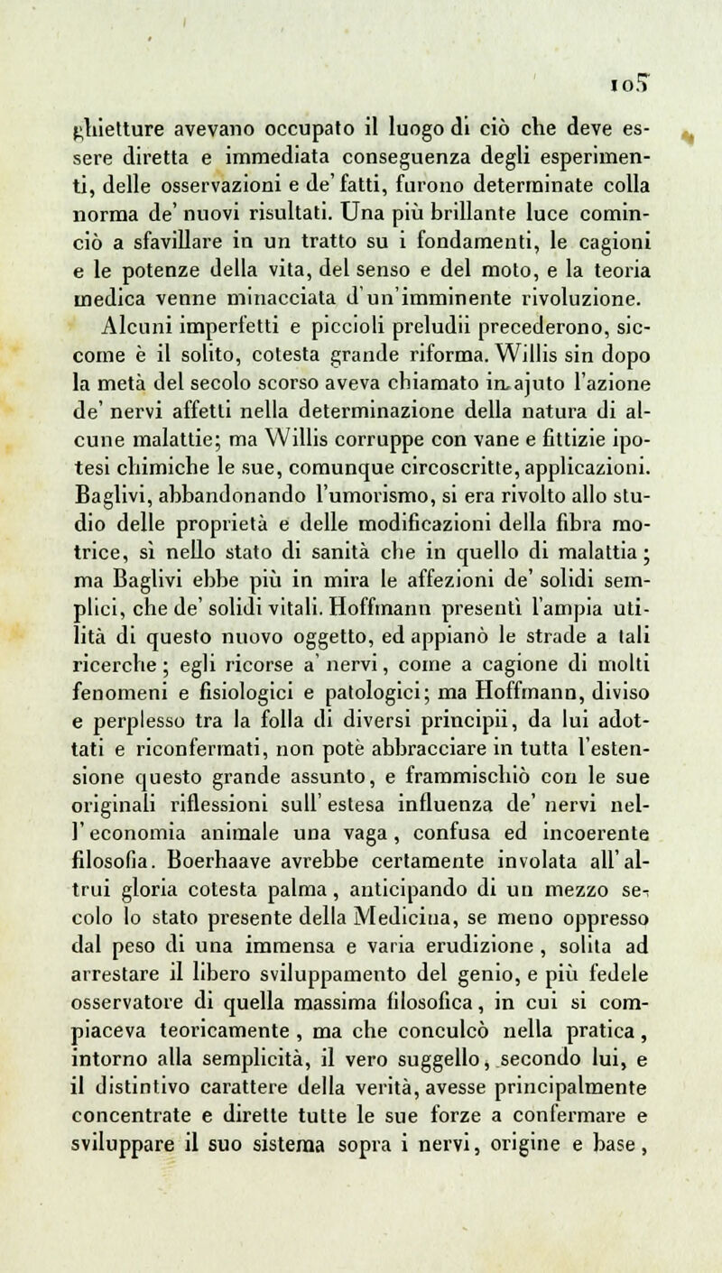 IO.? £,liietture avevano occupato il luogo di ciò che deve es- sere diretta e immediata conseguenza degli esperimen- ti, delle osservazioni e de'fatti, furono determinate colla norma de' nuovi risultati. Una più brillante luce comin- ciò a sfavillare in un tratto su i fondamenti, le cagioni e le potenze della vita, del senso e del moto, e la teoria medica venne minacciata d'un'imminente rivoluzione. Alcuni imperfetti e piccioli preludii precederono, sic- come è il solito, cotesta grande riforma. Willis sin dopo la metà del secolo scorso aveva chiamato in,ajuto l'azione de' nervi affetti nella determinazione della natura di al- cune malattie; ma Willis corruppe con vane e fittizie ipo- tesi chimiche le sue, comunque circoscritte, applicazioni. Baglivi, abbandonando l'umorismo, si era rivolto allo stu- dio delle proprietà e delle modificazioni della fibra mo- trice, si nello stato di sanità che in quello di malattia; ma Baglivi ebbe più in mira le affezioni de' solidi sem- plici, che de' solidi vitali. Hoffmann presenti l'ampia uti- lità di questo nuovo oggetto, ed appianò le strade a tali ricerche ; egli ricorse a' nervi, come a cagione di molti fenomeni e fisiologici e patologici; ma Hoffmann, diviso e perplesso tra la folla di diversi principii, da lui adot- tati e riconfermati, non potè abbracciare in tutta l'esten- sione questo grande assunto, e frammischiò con le sue originali riflessioni sull' estesa influenza de' nervi nel- l'economia animale una vaga, confusa ed incoerente filosofia. Boerhaave avrebbe certamente involata all'al- trui gloria cotesta palma, anticipando di un mezzo se-: colo lo stato presente della Medicina, se meno oppresso dal peso di una immensa e varia erudizione, solita ad arrestare il libero sviluppamento del genio, e più fedele osservatore di quella massima filosofica, in cui si com- piaceva teoricamente , ma che conculcò nella pratica, intorno alla semplicità, il vero suggello, secondo lui, e il distintivo carattere della verità, avesse principalmente concentrate e dirette tutte le sue forze a confermare e sviluppare il suo sistema sopra i nervi, origine e base,