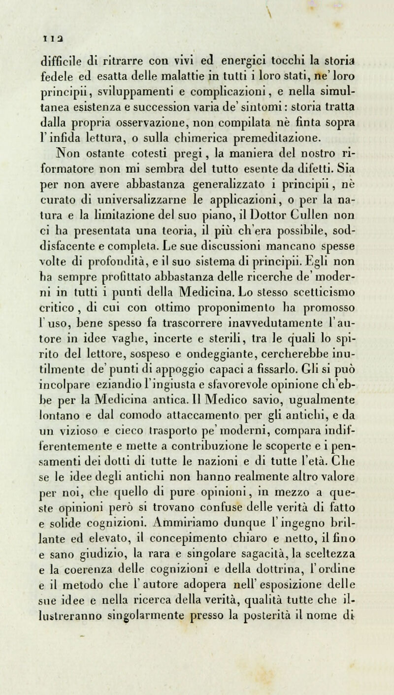 difficile di ritrarre con vivi ed energici tocchi la storia fedele ed esatta delle malattie in tutti i loro stati, ne' loro principii, sviluppamenti e complicazioni, e nella simul- tanea esistenza e succession varia de' sintomi : storia tratta dalla propria osservazione, non compilata né finta sopra l'infida lettura, o sulla chimerica premeditazione. Non ostante cotesti pregi, la maniera del nostro ri- formatore non mi semhra del tutto esente da difetti. Sia per non avere abbastanza generalizzato i principii, nò curato di universalizzarne le applicazioni, o per la na- tura e la limitazione del suo piano, il Dottor Cullen non ci ha presentata una teoria, il più eh era possibile, sod- disfacente e completa. Le sue discussioni mancano spesse volte di profondità, e il suo sistema di principii. Egli non ha sempre profittato abbastanza delle ricerche de'moder- ni in tutti i punti della Medicina. Lo slesso scetticismo critico , di cui con ottimo proponimento ha promosso fuso, bene spesso fa trascorrere inavvedutamente l'au- tore in idee vaghe, incerte e sterili, tra le quali lo spi- rito del lettore, sospeso e ondeggiante, cercherebbe inu- tilmente de' punti di appoggio capaci a fissarlo. Gli si può incolpare eziandio l'ingiusta e sfavorevole opinione ch'eb- be per la Medicina antica. Il Medico savio, ugualmente lontano e dal comodo attaccamento per gli antichi, e da un vizioso e cieco trasporto pe' moderni, compara indif- ferentemente e mette a contribuzione le scoperte e i pen- samenti dei dotti di tutte le nazioni e di tutte l'età. Che se le idee degli antichi non hanno realmente altro valore per noi, che quello di pure opinioni, in mezzo a que- ste opinioni però si trovano confuse delle verità di fatto e solide cognizioni. Ammiriamo dunque l'ingegno bril- lante ed elevato, il concepimento chiaro e netto, il fino e sano giudizio, la rara e singolare sagacità, la sceltezza e la coerenza delle cognizioni e della dottrina, l'ordine e il metodo che l'autore adopera nell'esposizione delle sue idee e nella ricerca della verità, qualità tutte che il- lustreranno singolarmente presso la posterità il nome di-