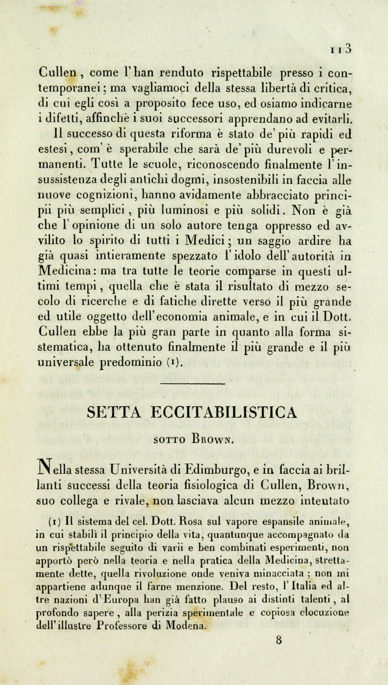 Cullen, come l'han renduto rispettabile presso i con- temporanei ; ma vagliamoci della stessa libertà di critica, di cui egli così a proposito fece uso, ed osiamo indicarne i difetti, affinchè i suoi successori apprendano ad evitarli. 11 successo di questa riforma è stalo de' più rapidi ed estesi, com'è sperabile che sarà de'più durevoli e per- manenti. Tutte le scuole, riconoscendo finalmente l'in- sussistenza degli antichi dogmi, insostenibili in faccia alle nuove cognizioni, hanno avidamente abbracciato princi- pii più semplici, più luminosi e più solidi. Non è già che l'opinione di un solo autore tenga oppresso ed av- vilito lo spirito di tutti i Medici ; un saggio ardire ha già quasi intieramente spezzato l'idolo dell'autorità in Medicina: ma tra tutte le teorie comparse in questi ul- timi tempi, quella che è stata il risultato di mezzo se- colo di ricerche e di fatiche dirette verso il più grande ed utile oggetto dell'economia animale, e in cui il Dott. Cullen ebbe la più gran parte in quanto alla forma si- stematica, ha ottenuto finalmente il più grande e il più universale predominio (i). SETTA ECCITABILISTICA SOTTO BrOWNì lS ella stessa Università di Edimburgo, e in faccia ai bril- lanti successi della teoria fisiologica di Cullen, Brown, suo collega e rivale, non lasciava alcun mezzo intentato (i) Il sistema del cel. Dott. Rosa sul vapore espansile animale, in cui stabilì il principio della vita, quantunque accompagnato da un risp'ettabile seguito di varii e ben combinati esperimenti, non apportò però nella teoria e nella pratica della Medicina, stretta- mente dette, quella rivoluzione onde veniva minacciata ; non mi appartiene adunque il farne menzione. Del resto, l'Italia ed al- tre nazioni d'Europa han già fatto plauso ai distinti talenti, al profondo sapere , alla perizia sperimentale e copiosa elocuzione dell'illustre Professore di Modena. 8