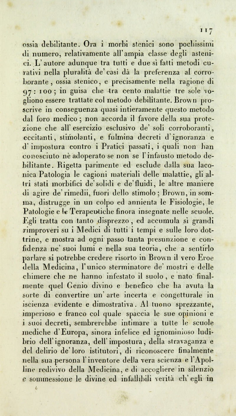 ossia debilitante. Ora i morbi stenici sono pochissimi di numero, relativamente all'ampia classe degli asteni- ci. L'autore adunque tra tutti e due sì fatti metodi cu- rativi nella pluralità de' casi dà la preferenza al corro- borante , ossia stenico, e precisamente nella ragione di 97: 100; in guisa cbe -tra cento malattie tre sole vo- gliono essere trattate col metodo debilitante. Brovui pro- scrive in conseguenza quasi intieramente questo metodo dal foro medico ; non accorda il favore della sua prote- zione cbe all'esercizio esclusivo de' soli corroboranti, eccitanti, slimolanti, e fulmina decreti d'ignoranza e d' impostura contro i Pratici passati, i quali non ban conosciuto né adoperato se non se l'infausto metodo de- bilitante. Rigetta parimente ed esclude dalla sua laco- nica Patologia le cagioni materiali delle malattie, gli al- tri stati morbida de'solidi e de'fluidi, le alti'e maniere di agire de'rimedii, fuori dello stimolo; Brown, in som- ma, distrugge in un colpo ed annienta le Fisiologie, le Patologie e le Terapeutiche finora insegnate nelle scuole. Egli tratta con tanto disprezzo , ed accumula sì grandi rimproveri su i Medici di tutti i tempi e sulle loro dot- trine, e mostra ad ogni passo tanta presunzione e con- fidenza ne'suoi lumi e nella sua teoria, che a sentirlo parlare si potrebbe credere risorto in Brown il vero Eroe della Medicina, l'unico sterminatore de' mostri e delle chimere che ne hanno infestato il suolo , e nato final- mente quel Genio divino e benefico cbe ha avuta la sorte di convertire un' arte incerta e congetturale in iscienza evidente e dimostrativa. Al tuono sprezzante, imperioso e franco col quale spaccia le sue opinioni e i suoi decreti, sembrerebbe intimare a tutte le scuole mediche d'Europa, sinora infelice ed ignominioso ludi- brio dell'ignoranza, dell'impostura, della stravaganza e del delirio de'loro istitutori, di riconoscere finalmente nella sua persona l'inventore della vera scienza e l'Apol- line redivivo della Medicina, e di accogliere in silenzio e sonimessione le divine ed infallibili verità ch'egli in