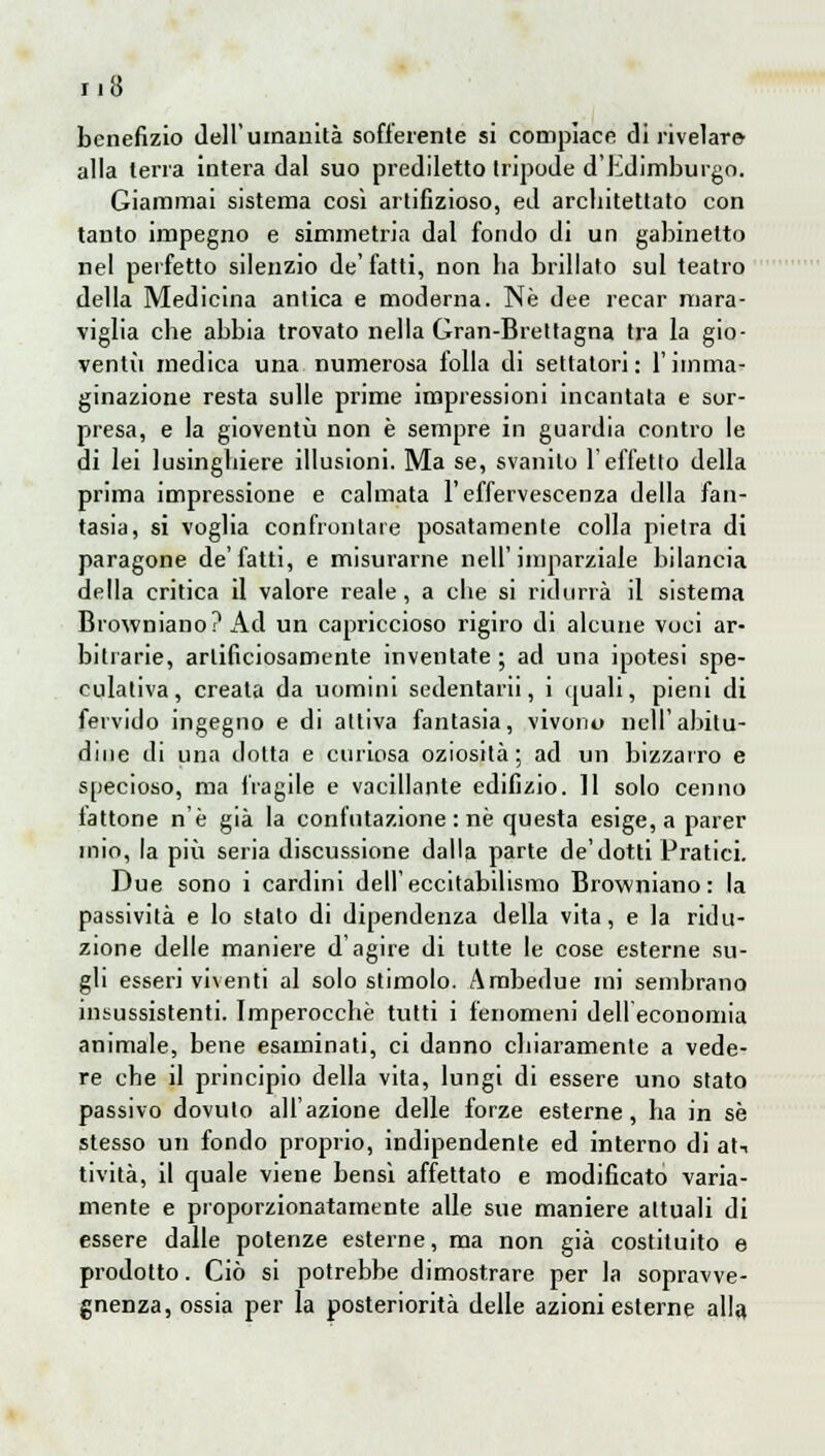 benefizio dell'umanità sofferente si compiace di rivelar» alla terra intera dal suo prediletto tripode d'Edimburgo. Giammai sistema così artifizioso, ed architettato con tanto impegno e simmetria dal fondo di un gabinetto nel perfetto silenzio de' fatti, non ha brillato sul teatro della Medicina antica e moderna. Ne dee recar mara- viglia che abbia trovato nella Gran-Brettagna tra la gio- ventù medica una numerosa folla di settatori: l'imma- ginazione resta sulle prime impressioni incantata e sor- presa, e la gioventù non è sempre in guardia contro le di lei lusinghiere illusioni. Ma se, svanito l'effetto della prima impressione e calmata l'effervescenza della fan- tasia, si voglia confrontate posatamente colla pietra di paragone de'fatti, e misurarne nell'imparziale bilancia della critica il valore reale, a che si ridurrà il sistema Browniano? Ad un capriccioso rigiro di alcune voci ar- bitrarie, artificiosamente inventate ; ad una ipotesi spe- culativa, creata da uomini sedentarii, i quali, pieni di fervido ingegno e di attiva fantasia, vivono nell'abitu- dine di una dotta e curiosa oziosità; ad un bizzarro e specioso, ma fragile e vacillante edilìzio. 11 solo cenno lattone n'è già la confutazione : ne questa esige, a parer mio, la più seria discussione dalla parte de'dotti Pratici. Due sono i cardini dell'eccitabilismo Browniano: la passività e lo stato di dipendenza della vita, e la ridu- zione delle maniere d'agire di tutte le cose esterne su- gli esseri viventi al solo stimolo. Ambedue mi sembrano insussistenti. Imperocché tutti i fenomeni dell economia animale, bene esaminati, ci danno chiaramente a vede- re che il principio della vita, lungi di essere uno stato passivo dovuto all'azione delle forze esterne, ha in se stesso un fondo proprio, indipendente ed interno di atn ti vita, il quale viene bensì affettato e modificato varia- mente e proporzionatamente alle sue maniere attuali di essere dalle potenze esterne, ma non già costituito e prodotto. Ciò si potrebbe dimostrare per la sopravve- gnenza, ossia per la posteriorità delle azioni esterne alla