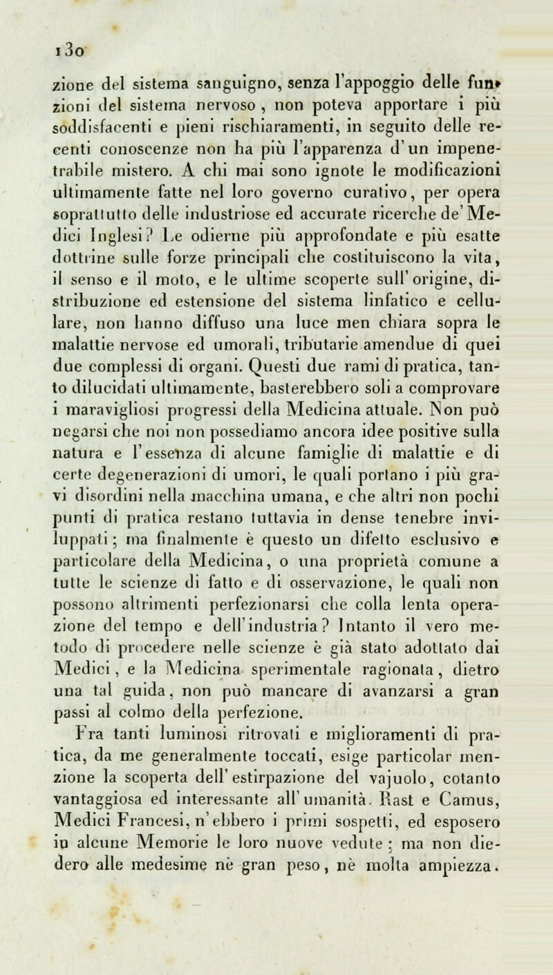 i3o zione del sistema sanguigno, senza l'appoggio delle firn» zioni ilei sistema nervoso , non poteva apportare i più soddisfacenti e pieni rischiaramenti, in seguito delle re- centi conoscenze non ha più l'apparenza d'un impene- trabile mistero. A chi mai sono ignote le modificazioni ultimamente fatte nel loro governo curativo, per opera soprattutto delle industriose ed accurate ricerche de'Me- dici Inglesi? Le odierne più approfondate e più esatte dottrine sulle forze principali che costituiscono la vita, il senso e il molo, e le ultime scoperte sull'origine, di- stribuzione ed estensione del sistema linfatico e cellu- lare, non hanno diffuso una luce men chiara sopra le malattie nervose ed umorali, tributarie amendue di quei due complessi di organi. Questi due rami di pratica, tan- to dilucidati ultimamente, basterebbero soli a comprovare i maravigliosi progressi della Medicina attuale. Non può negarsi che noi non possediamo ancora idee positive sulla natura e l'essenza di alcune famiglie di malattie e di certe degenerazioni di umori, le quali portano i più gra- vi disordini nella macchina umana, e che altri non pochi punti di pratica restano tuttavia in dense tenebre invi- luppati ; ma finalmente è questo un difetto esclusivo e particolare della Medicina, o una proprietà comune a tulle le scienze di fatto e di osservazione, le quali non possono altrimenti perfezionarsi che colla lenta opera- zione del tempo e dell'industria? Intanto il vero me- todo di procedere nelle scienze è già stato adottalo dai Medici, e la Medicina sperimentale ragionala, dietro una tal guida, non può mancare di avanzarsi a gran passi al colmo della perfezione. Fra tanti luminosi ritrovali e miglioramenti di pra- tica, da me generalmente toccati, esige particolar men- zione la scoperta dell'estirpazione del vajuolo, cotanto vantaggiosa ed interessante all'umanità. Rast e Camus, Medici Francesi, n'ebbero i primi sospetti, ed esposero in alcune Memorie le loro nuove vedute : ma non die- dero alle medesime nò gran peso, ne molta ampiezza.