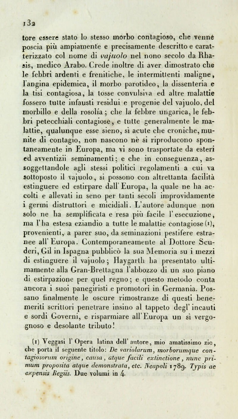 I 03 tore essere stato lo stesso morbo contagioso, che venne poscia più ampiamente e precisamente descritto e carat- terizzato col nome di vajuolo nel nono secolo da Rha- sis, medico Arabo. Crede inoltre di aver dimostrato che le febbri ardenti e freniliche, le intermitlenti maligne, 1 angina epidemica, il morbo parotideo, la dissenteria e la tisi contagiosa, la tosse convulsiva ed altre malattie fossero tutte infausti residui e progenie del vajuolo, del morbillo e della rosolia ; cbe la febbre ungarica, le feb- bri petecchiali contagiose, e tutte generalmente le ma- lattie, qualunque esse sieno, sì acute che croniche, mu- nite di contagio, non nascono né si riproducono spon- taneamente in Europa, ma vi sono trasportate da esteri ed avventizii seminamenti; e che in conseguenza, as- soggettandole agli stessi politici regolamenti a cui va sottoposto il vajuolo, si possono con altrettanta facilità estinguere ed estirpare dall Europa, la quale ne ha ac- colti e allevati in seno per tanti secoli improvidamente i germi distruttori e micidiali. L'autore adunque non solo ne ha semplificata e resa più facile l'esecuzione, ma l'ha estesa eziandio a tutte le malattie contagiose(0» provenienti, a parer suo, da seminazioni pestifere estra- nee all'Europa. Contemporaneamente al Dottore Scu- deri, Gii in Ispagna pubblicò la sua Memoria su i mezzi di estinguere il vajuolo ; Haygarlh ha presentato ulti- mamente alla Gran-Brettagna l'abbozzo di un suo piano di estirpazione per quel regno ; e questo metodo conta ancora i suoi panegiristi e promotori in Germania. Pos- sano finalmente le oscure rimostranze di questi bene- meriti scrittori penetrare rasino al tappeto degl' incauti e sordi Governi, e risparmiare all'Europa un si vergo- gnoso e desolante tributo! (i) Veggasi l'Opera latina dell'autore, mio amatissimo zie, che porta il seguente titolo: De varioìarum, morborumque con- tagiosorum origine, causa, atque facili exlinctione, nunc pri- mum proposito atque lìemonstrata, etc. Neapoli 1789. Tjpis ac evpensis liegiis. Due volumi in 4-