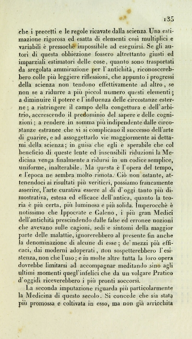 che i precetti e le regole ricavate dalla scienza. Una esti- mazione rigorosa ed esatta di elementi così multiplici e variabili è pressoché impossibile ad eseguirsi. Se gli au- tori di questa obbiezione l'ossero altrettanto giusti ed imparziali estimatori delle cose, quanto sono trasportati da sregolata ammirazione per l'antichità, riconoscereb- bero colle più leggiere riflessioni, che appunto i progressi della scienza non tendono effettivamente ad altro , se non se a ridurre a più piccol numero qutsti elementi ; a diminuire il potere e l'influenza delle circostanze ester- ne ; a ristringere il campo della congettura e dell'arbi- trio, accrescendo il predominio del sapere e delle cogni- zioni ; a rendere in somma più indipendente dalle circo- stanze estranee che vi si complicano il successo dell'arte di guarire, e ad assoggettarlo vie maggiormente ai detta- mi della scienza; in guisa che egli è sperabile che col beneficio di queste lente ed insensibili riduzioni la Me- dicina venga finalmente a ridursi in un codice semplice, uniforme, inalterabile. Ma questa è l'opera del tempo, e l'epoca ne sembra molto rimota. Ciò non ostante, at- tenendoci ai risultati più veritieri, possiamo francamente asserire, l'arte curativa essere al di d'oggi tanto più di- mostrativa, estesa ed efficace dell'antica, quanto la teo- ria è più certa, più luminosa e più solida. Imperocché è notissimo che Ippocrate e Galeno, i più gran Medici dell'antichità prescindendo dalle false ed erronee nozioni che avevano sulle cagioni, sedi e sintomi della maggior parte delle malattie, ignorerebbero al presente fin anche la denominazione di alcune di esse; de'mezzi più effi- caci, dai moderni adoperati, non sospetterebbero l'esi- stenza, non che l'uso; e in molte altre tutta la loro opera dovrebbe limitarsi ad accompagnar meditando sino agli ultimi momenti quegl'infelici che da un volgare Pratico d'oggidì riceverebbero i più pronti soccorsi. La seconda imputazione riguarda più particolarmente la Medicina di questo secolo. Si concede che sia stala più promossa e coltivata in esso, ma non già arricchita