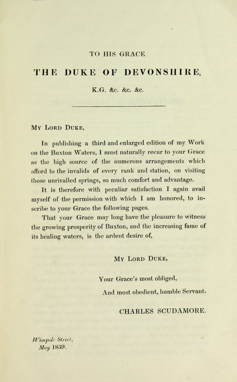 TO HIS GRACE THE DUKE OF DEVONSHIRE, K.G. &c. &c. &c. My Lord Duke, In publishing a third and enlarged edition of my Work on the Buxton Waters, I must naturally recur to your Grace as the high source of the numerous arrangements which afford to the invalids of every rank and station, on visiting those unrivalled springs, so much comfort and advantage. It is therefore with peculiar satisfaction I again avail myself of the permission with which I am honored, to in- scribe to your Grace the following pages. That your Grace may long have the pleasure to witness the growing prosperity of Buxton, and the increasing fame of its healing waters, is the ardent desire of, My Lord Duke, Your Grace's most obliged, And most obedient, humble Servant, CHARLES SCUDAMORE. fl'inipuli Street, May 1830.