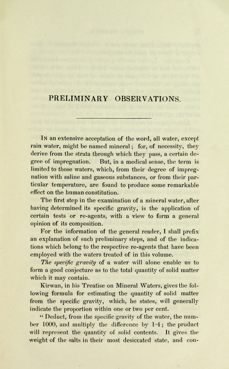 PRELIMINARY OBSERVATIONS. In an extensive acceptation of the word, all water, except rain water, might be named mineral; for, of necessity, they derive from the strata through which they pass, a certain de- gree of impregnation. But, in a medical sense, the term is limited to those waters, which, from their degree of impreg- nation with saline and gaseous substances, or from their par- ticular temperature, are found to produce some remarkable effect on the human constitution. The first step in the examination of a mineral water, after having determined its specific gravity, is the application of certain tests or re-agents, with a view to form a general opinion of its composition. For the information of the general reader, I shall prefix an explanation of such preliminary steps, and of the indica- tions which belong to the respective re-agents that have been employed with the waters treated of in this volume. The specific gravity of a water will alone enable us to form a good conjecture as to the total quantity of solid matter which it may contain. Kirwan, in his Treatise on Mineral Waters, gives the fol- lowing formula for estimating the quantity of solid matter from the specific gravity, which, he states, will generally indicate the proportion within one or two per cent.  Deduct, from the specific gravity of the water, the num- ber 1000, and multiply the difference by 1-4; the product will represent the quantity of solid contents. It gives the weight of the salts in their most desiccated state, and con-