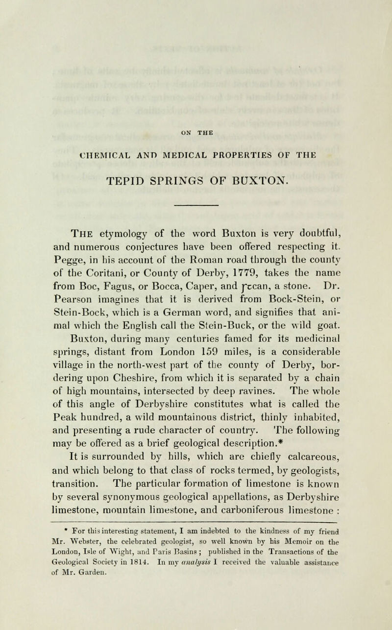 CHEMICAL AND MEDICAL PROPERTIES OF THE TEPID SPRINGS OF BUXTON. The etymology of the word Buxton is very doubtful, and numerous conjectures have been offered respecting it. Pegge, in his account of the Roman road through the county of the Coritani, or County of Derby, 1779, takes the name from Boc, Fagus, or Bocca, Caper, and jxcan, a stone. Dr. Pearson imagines that it is derived from Bock-Stein, or Stein-Bock, which is a German word, and signifies that ani- mal which the English call the Stein-Buck, or the wild goat. Buxton, during many centuries famed for its medicinal springs, distant from London 159 miles, is a considerable village in the north-west part of the county of Derby, bor- dering upon Cheshire, from which it is separated by a chain of high mountains, intersected by deep ravines. The whole of this angle of Derbyshire constitutes what is called the Peak hundred, a wild mountainous district, thinly inhabited, and presenting a rude character of country. The following may be offered as a brief geological description.* It is surrounded by hills, which are chiefly calcareous, and which belong to that class of rocks termed, by geologists, transition. The particular formation of limestone is known by several synonymous geological appellations, as Derbyshire limestone, mountain limestone, and carboniferous limestone : * For this interesting statement, I am indebted to the kindness of my friend Mr. Webster, the celebrated geologist, so well known by his Memoir on the London, Isle of Wight, and Paris Basins ; published in the Transactions of the Geological Society in 1814. In my unalysis I received the valuable assistance of Mr. Garden.