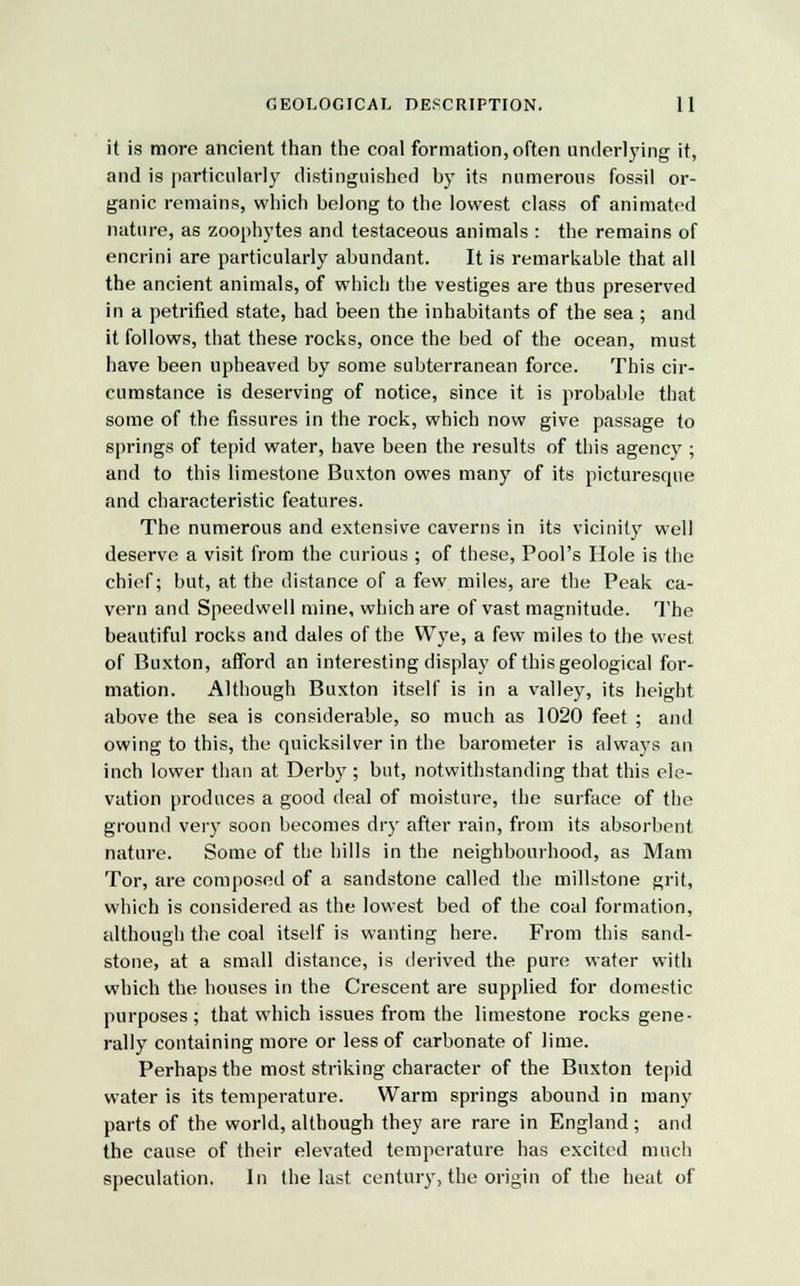 it is more ancient than the coal formation, often underlying it, and is particularly distinguished by its numerous fossil or- ganic remains, which belong to the lowest class of animated nature, as zoophytes and testaceous animals : the remains of encrini are particularly abundant. It is remarkable that all the ancient animals, of which the vestiges are thus preserved in a petrified state, had been the inhabitants of the sea ; and it follows, that these rocks, once the bed of the ocean, must have been upheaved by some subterranean force. This cir- cumstance is deserving of notice, since it is probable that some of the fissures in the rock, which now give passage to springs of tepid water, have been the results of this agency ; and to this limestone Buxton owes many of its picturesque and characteristic features. The numerous and extensive caverns in its vicinity well deserve a visit from the curious ; of these, Pool's Hole is the chief; but, at the distance of a few miles, are the Peak ca- vern and Speedwell mine, which are of vast magnitude. The beautiful rocks and dales of the Wye, a few miles to the west of Buxton, afford an interesting display of this geological for- mation. Although Buxton itself is in a valley, its height above the sea is considerable, so much as 1020 feet ; and owing to this, the quicksilver in the barometer is always an inch lower than at Derby ; but, notwithstanding that this ele- vation produces a good deal of moisture, the surface of the ground very soon becomes dry after rain, from its absorbent nature. Some of the hills in the neighbourhood, as Mam Tor, are composed of a sandstone called the millstone grit, which is considered as the lowest bed of the coal formation, although the coal itself is wanting here. From this sand- stone, at a small distance, is derived the pure water with which the houses in the Crescent are supplied for domestic purposes; that which issues from the limestone rocks gene- rally containing more or less of carbonate of lime. Perhaps the most striking character of the Buxton tepid water is its temperature. Warm springs abound in many parts of the world, although they are rare in England ; and the cause of their elevated temperature has excited much speculation. In the last century, the origin of the heat of