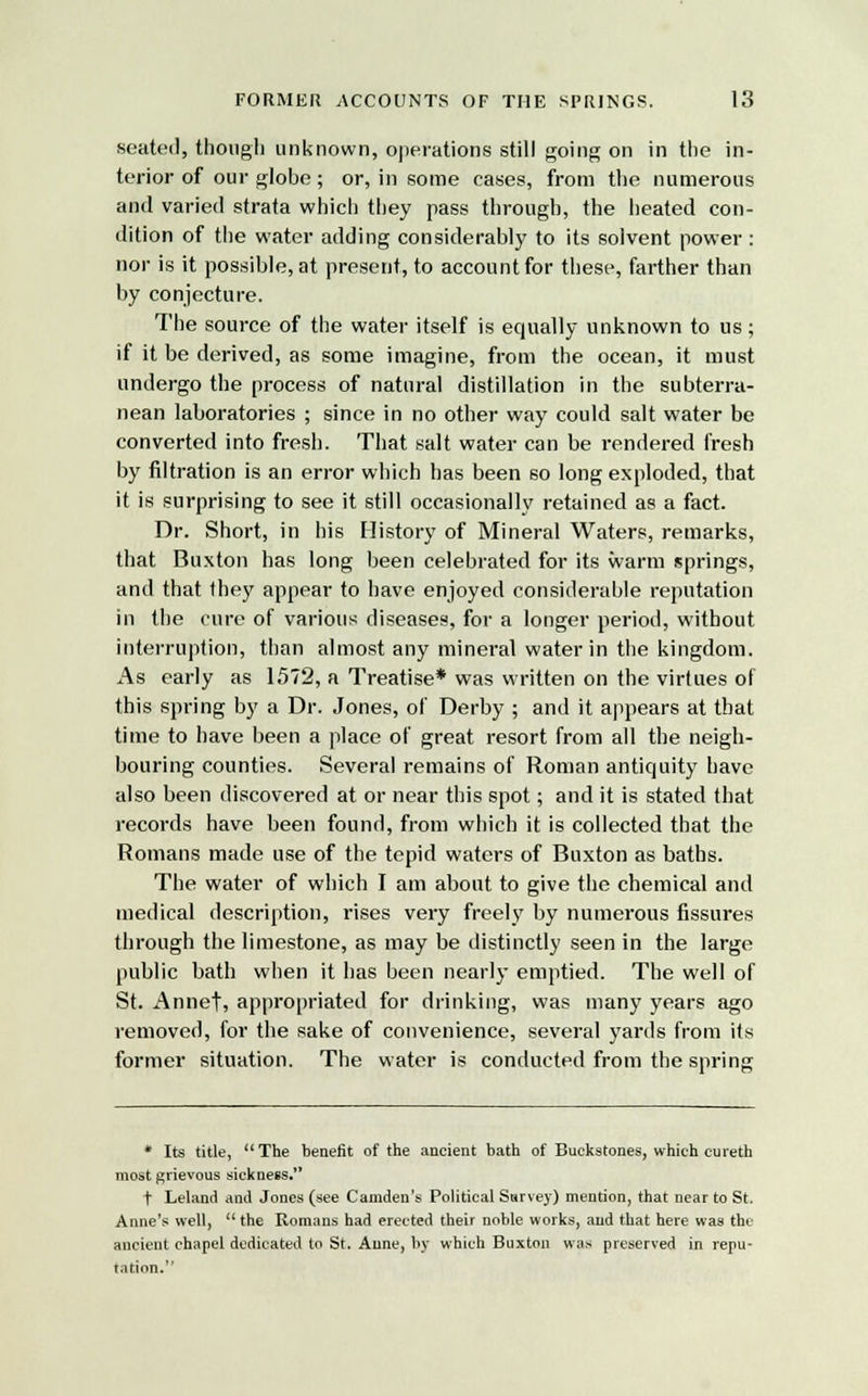 seated, though unknown, operations still going on in the in- terior of our globe; or, in some cases, from the numerous and varied strata which they pass through, the heated con- dition of the water adding considerably to its solvent power : nor is it possible, at present, to account for these, farther than by conjecture. The source of the water itself is equally unknown to us; if it be derived, as some imagine, from the ocean, it must undergo the process of natural distillation in the subterra- nean laboratories ; since in no other way could salt water be converted into fresh. That salt water can be rendered fresh by nitration is an error which has been so long exploded, that it is surprising to see it still occasionally retained as a fact. Dr. Short, in his History of Mineral Waters, remarks, that Buxton has long been celebrated for its warm springs, and that they appear to have enjoyed considerable reputation in the cure of various diseases, for a longer period, without interruption, than almost any mineral water in the kingdom. As early as 1572, a Treatise* was written on the virtues of this spring by a Dr. Jones, of Derby ; and it appears at that time to have been a place of great resort from all the neigh- bouring counties. Several remains of Roman antiquity have also been discovered at or near this spot; and it is stated that records have been found, from which it is collected that the Romans made use of the tepid waters of Buxton as baths. The water of which I am about to give the chemical and medical description, rises very freely by numerous fissures through the limestone, as may be distinctly seen in the large public bath when it has been nearly emptied. The well of St. Annef, appropriated for drinking, was many years ago removed, for the sake of convenience, several yards from its former situation. The water is conducted from the spring * Its title,  The benefit of the ancient bath of Buckstones, which cureth most grievous sickness. t Leland and Jones (see Camden's Political Survey) mention, that near to St. Anne's well, the Romans had erected their noble works, and that here was the ancient chapel dedicated to St. Anne, by which Buxton was preserved in repu- tation.