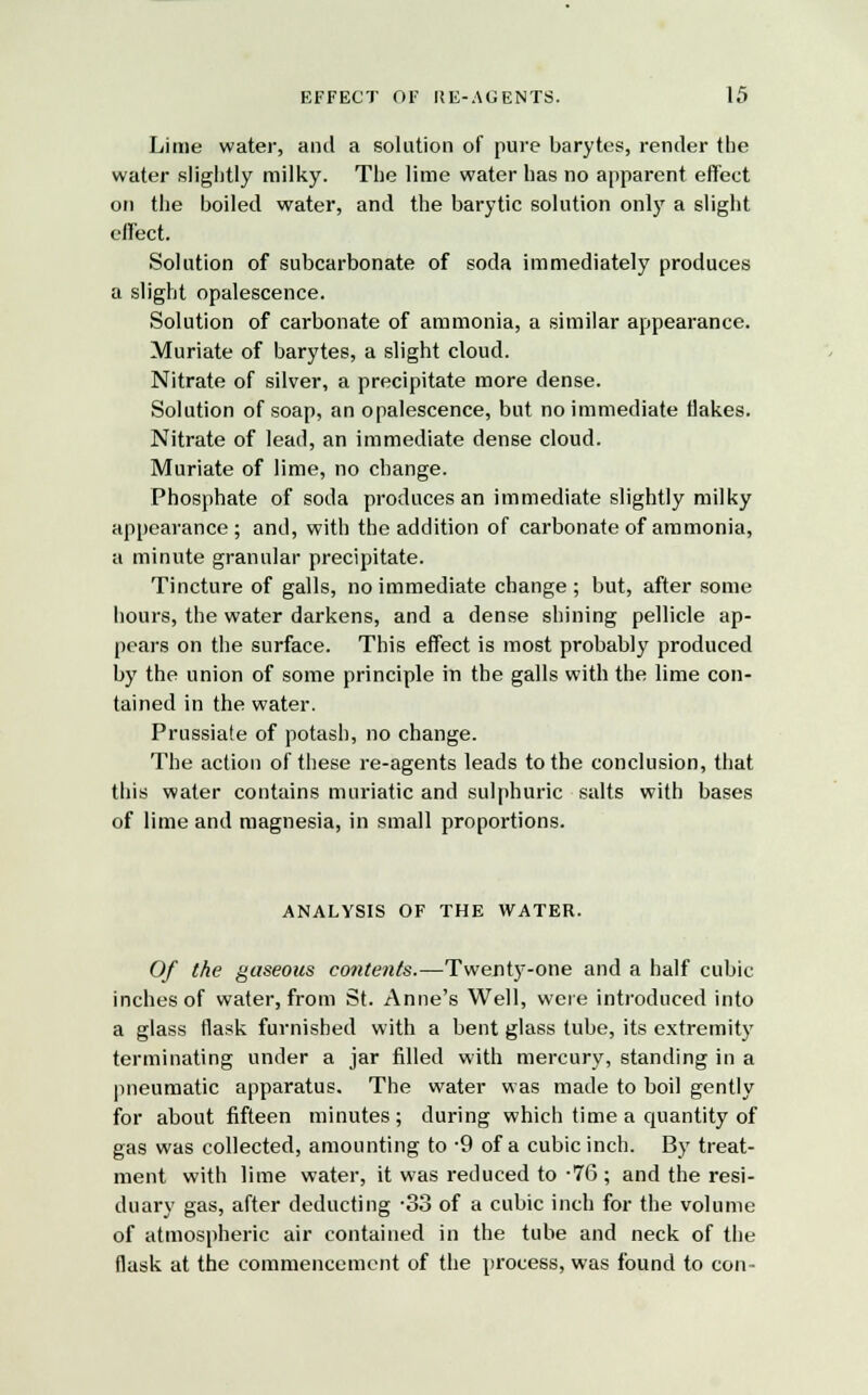 Lime water, and a solution of pure barytes, render the water slightly milky. The lime water has no apparent effect on the boiled water, and the barytic solution only a slight effect. Solution of subcarbonate of soda immediately produces a slight opalescence. Solution of carbonate of ammonia, a similar appearance. Muriate of barytes, a slight cloud. Nitrate of silver, a precipitate more dense. Solution of soap, an opalescence, but no immediate flakes. Nitrate of lead, an immediate dense cloud. Muriate of lime, no change. Phosphate of soda produces an immediate slightly milky appearance; and, with the addition of carbonate of ammonia, a minute granular precipitate. Tincture of galls, no immediate change; but, after some hours, the water darkens, and a dense shining pellicle ap- pears on the surface. This effect is most probably produced by the union of some principle in the galls with the lime con- tained in the water. Prussiate of potash, no change. The action of these re-agents leads to the conclusion, that this water contains muriatic and sulphuric salts with bases of lime and magnesia, in small proportions. ANALYSIS OF THE WATER. Of the gaseous contents.—Twenty-one and a half cubic inches of water, from St. Anne's Well, were introduced into a glass flask furnished with a bent glass tube, its extremity terminating under a jar filled with mercury, standing in a pneumatic apparatus. The water was made to boil gently for about fifteen minutes; during which time a quantity of gas was collected, amounting to -9 of a cubic inch. By treat- ment with lime water, it was reduced to -76 ; and the resi- duary gas, after deducting -33 of a cubic inch for the volume of atmospheric air contained in the tube and neck of the flask at the commencement of the process, was found to con-
