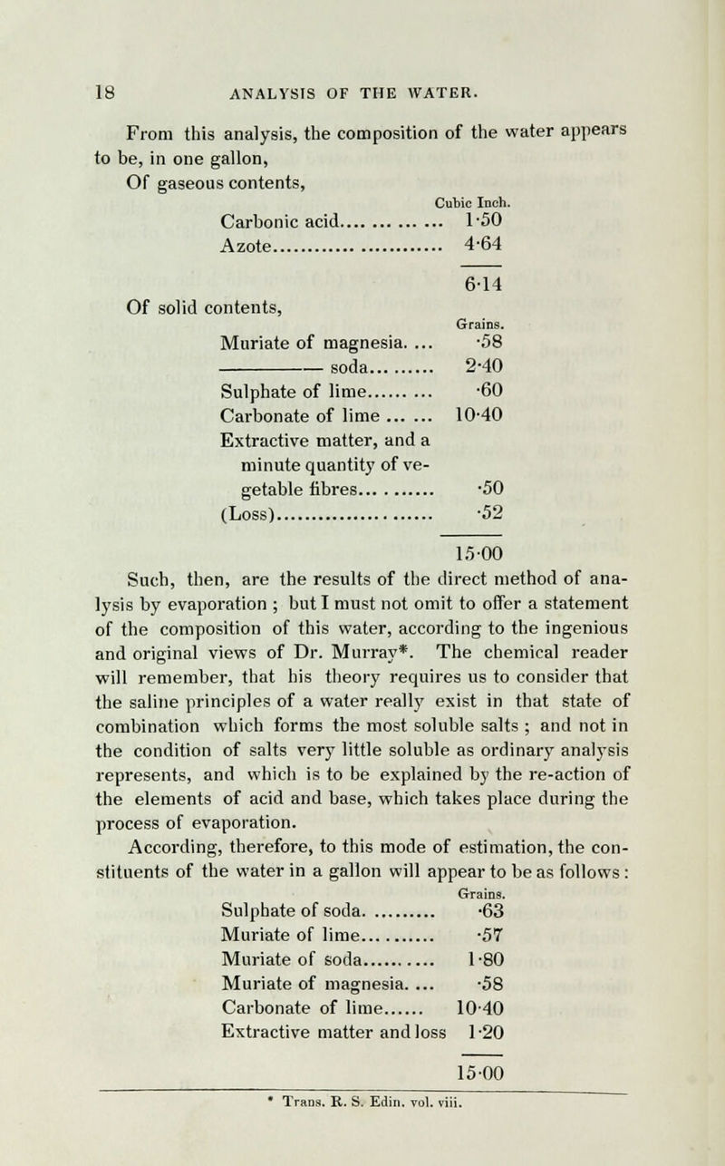From this analysis, the composition of the water appears to be, in one gallon, Of gaseous contents, Cubic Inch. Carbonic acid 1-50 Azote 4-64 6-14 Of solid contents, Grains. Muriate of magnesia. ... -58 soda 2-40 Sulphate of lime -60 Carbonate of lime 10-40 Extractive matter, and a minute quantity of ve- getable fibres -50 (Loss) -52 15 00 Such, then, are the results of the direct method of ana- lysis by evaporation ; but I must not omit to offer a statement of the composition of this water, according to the ingenious and original views of Dr. Murray*. The chemical reader will remember, that his theory requires us to consider that the saline principles of a water really exist in that state of combination which forms the most soluble salts ; and not in the condition of salts very little soluble as ordinary analysis represents, and which is to be explained by the re-action of the elements of acid and base, which takes place during the process of evaporation. According, therefore, to this mode of estimation, the con- stituents of the water in a gallon will appear to be as follows: Grains. Sulphate of soda -63 Muriate of lime -57 Muriate of soda 1-80 Muriate of magnesia. ... -58 Carbonate of lime 10-40 Extractive matter and loss 1-20 15-00 • Trans. R. S. Edin. vol. viii.