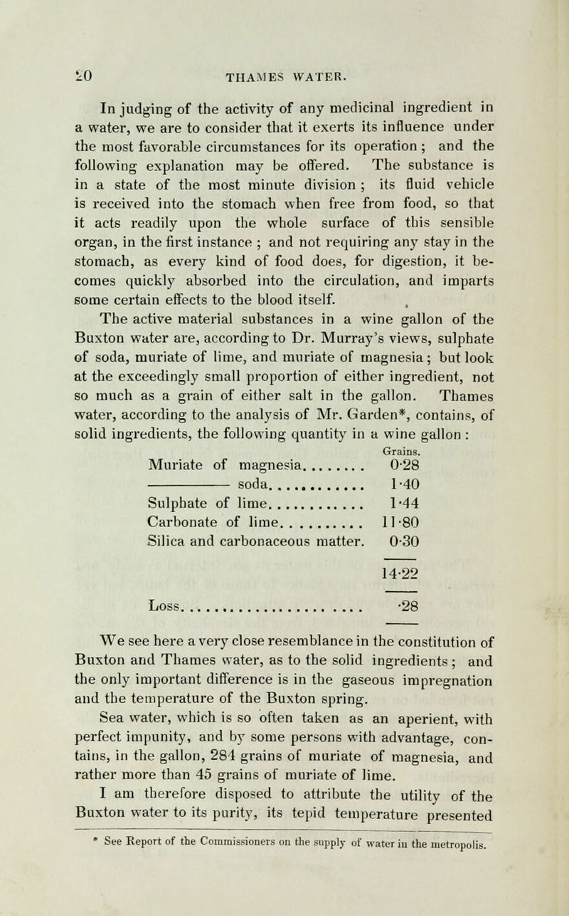 £0 THAMES WATER. In judging of the activity of any medicinal ingredient in a water, we are to consider that it exerts its influence under the most favorable circumstances for its operation ; and the following explanation may be offered. The substance is in a state of the most minute division ; its fluid vehicle is received into the stomach when free from food, so that it acts readily upon the whole surface of this sensible organ, in the first instance ; and not requiring any stay in the stomach, as every kind of food does, for digestion, it be- comes quickly absorbed into the circulation, and imparts some certain effects to the blood itself. The active material substances in a wine gallon of the Buxton water are, according to Dr. Murray's views, sulphate of soda, muriate of lime, and muriate of magnesia; but look at the exceedingly small proportion of either ingredient, not so much as a grain of either salt in the gallon. Thames water, according to the analysis of Mr. Garden*, contains, of solid ingredients, the following quantity in a wine gallon : Grains. Muriate of magnesia 0-28 soda 1 -40 Sulphate of lime 1-44 Carbonate of lime 11 -80 Silica and carbonaceous matter. 0-30 14-22 Loss -28 We see here a very close resemblance in the constitution of Buxton and Thames water, as to the solid ingredients ; and the only important difference is in the gaseous impregnation and the temperature of the Buxton spring. Sea water, which is so often taken as an aperient, with perfect impunity, and by some persons with advantage, con- tains, in the gallon, 281 grains of muriate of magnesia, and rather more than 45 grains of muriate of lime. I am therefore disposed to attribute the utility of the Buxton water to its purity, its tepid temperature presented • See Report of the Commissioners on the supply of water in the metropolis.