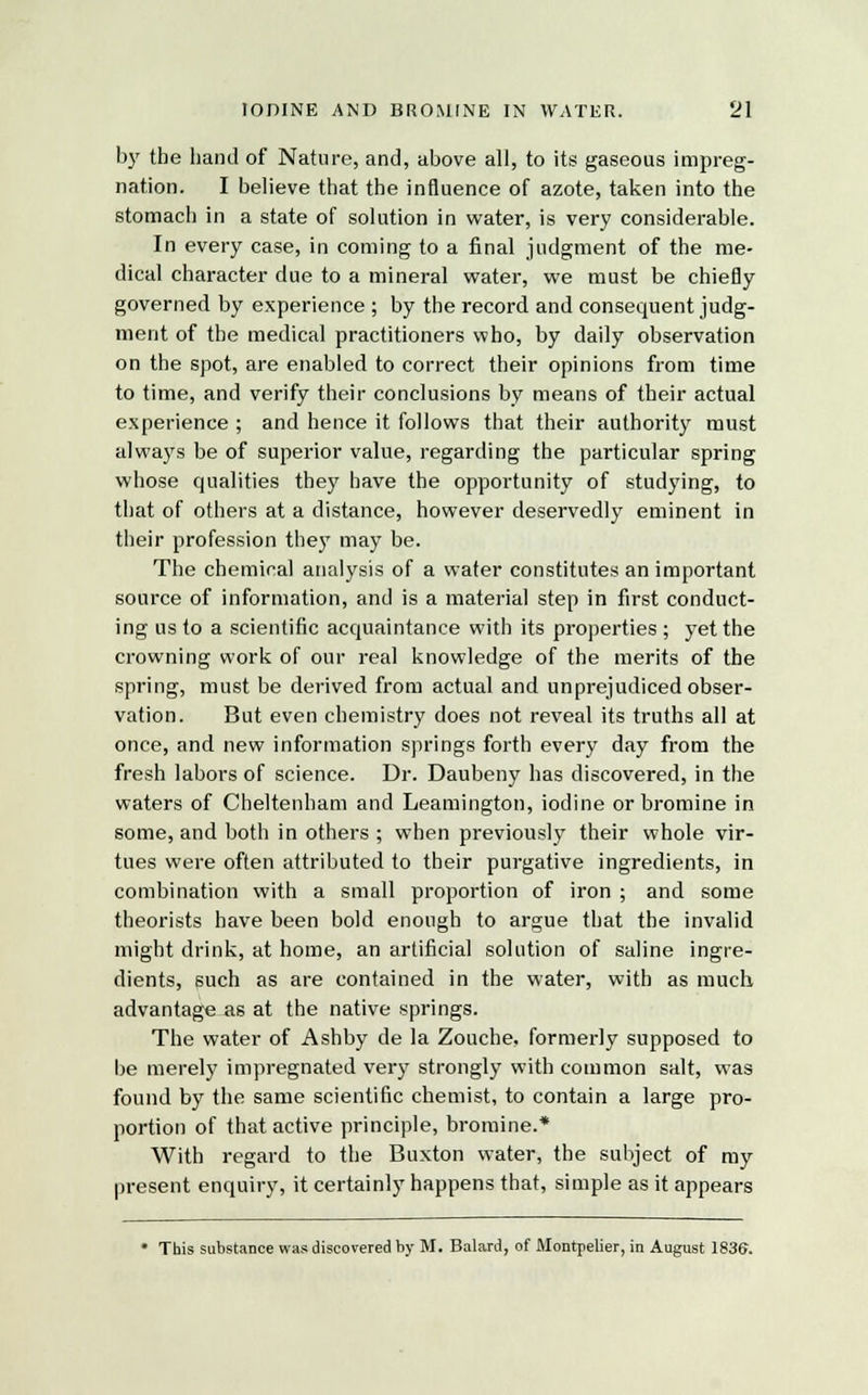by the hand of Nature, and, above all, to its gaseous impreg- nation. I believe that the influence of azote, taken into the stomach in a state of solution in water, is very considerable. In every case, in coming to a final judgment of the me- dical character due to a mineral water, we must be chiefly governed by experience ; by the record and consequent judg- ment of the medical practitioners who, by daily observation on the spot, are enabled to correct their opinions from time to time, and verify their conclusions by means of their actual experience ; and hence it follows that their authority must always be of superior value, regarding the particular spring whose qualities they have the opportunity of studying, to that of others at a distance, however deservedly eminent in their profession they may be. The chemical analysis of a water constitutes an important source of information, and is a material step in first conduct- ing us to a scientific acquaintance with its properties ; yet the crowning work of our real knowledge of the merits of the spring, must be derived from actual and unprejudiced obser- vation. But even chemistry does not reveal its truths all at once, and new information springs forth every day from the fresh labors of science. Dr. Daubeny has discovered, in the waters of Cheltenham and Leamington, iodine or bromine in some, and both in others ; when previously their whole vir- tues were often attributed to their purgative ingredients, in combination with a small proportion of iron ; and some theorists have been bold enough to argue that the invalid might drink, at home, an artificial solution of saline ingre- dients, such as are contained in the water, with as much advantage as at the native springs. The water of Ashby de la Zouche, formerly supposed to be merely impregnated very strongly with common salt, was found by the same scientific chemist, to contain a large pro- portion of that active principle, bromine.* With regard to the Buxton water, the subject of my present enquiry, it certainly happens that, simple as it appears * This substance was discovered by M. Balard, of Montpelier, in August 1836.