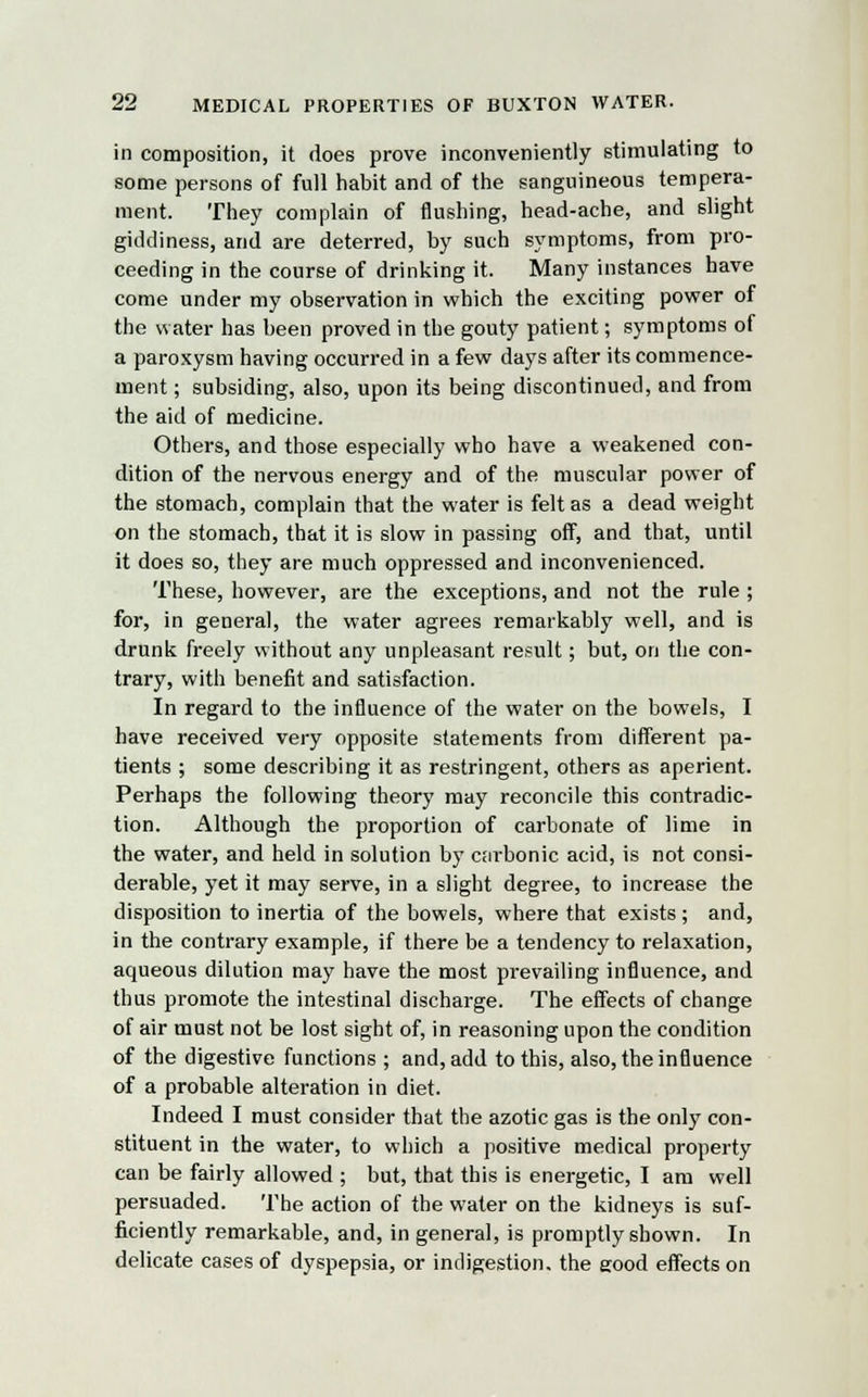 in composition, it does prove inconveniently stimulating to some persons of full habit and of the sanguineous tempera- ment. They complain of flushing, head-ache, and slight giddiness, and are deterred, by such symptoms, from pro- ceeding in the course of drinking it. Many instances have come under my observation in which the exciting power of the water has been proved in the gouty patient; symptoms of a paroxysm having occurred in a few days after its commence- ment ; subsiding, also, upon its being discontinued, and from the aid of medicine. Others, and those especially who have a weakened con- dition of the nervous energy and of the muscular power of the stomach, complain that the water is felt as a dead weight on the stomach, that it is slow in passing off, and that, until it does so, they are much oppressed and inconvenienced. These, however, are the exceptions, and not the rule ; for, in general, the water agrees remarkably well, and is drunk freely without any unpleasant result; but, on the con- trary, with benefit and satisfaction. In regard to the influence of the water on the bowels, I have received very opposite statements from different pa- tients ; some describing it as restringent, others as aperient. Perhaps the following theory may reconcile this contradic- tion. Although the proportion of carbonate of lime in the water, and held in solution by carbonic acid, is not consi- derable, yet it may serve, in a slight degree, to increase the disposition to inertia of the bowels, where that exists ; and, in the contrary example, if there be a tendency to relaxation, aqueous dilution may have the most prevailing influence, and thus promote the intestinal discharge. The effects of change of air must not be lost sight of, in reasoning upon the condition of the digestive functions ; and, add to this, also, the influence of a probable alteration in diet. Indeed I must consider that the azotic gas is the only con- stituent in the water, to which a positive medical property can be fairly allowed ; but, that this is energetic, I am well persuaded. The action of the water on the kidneys is suf- ficiently remarkable, and, in general, is promptly shown. In delicate cases of dyspepsia, or indigestion, the good effects on