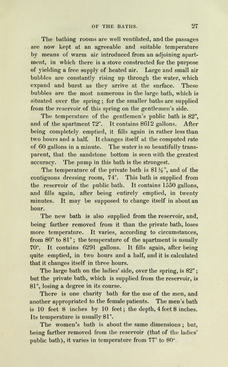 The bathing rooms are well ventilated, and the passages are now kept at an agreeable and suitable temperature by means of warm air introduced from an adjoining apart- ment, in which there is a stove constructed for the purpose of yielding a free supply of heated air. Large and small air bubbles are constantly rising up through the water, which expand and burst as they arrive at the surface. These bubbles are the most numerous in the large bath, which is situated over the spring; for the smaller baths are supplied from the reservoir of this spring on the gentlemen's side. The temperature of the gentlemen's public bath is 82°, and of the apartment 72°. It contains 8612 gallons. After being completely emptied, it fills again in rather less than two hours and a half. It changes itself at the computed rate of 60 gallons in a minute. The water is so beautifully trans- parent, that the sandstone bottom is seen with the greatest accuracy. The pump in this bath is the strongest. The temperature of the private bath is 81 Y2°, and of the contiguous dressing room, 74°. This bath is supplied from the reservoir of the public bath. It contains 1550 gallons, and fills again, after being entirely emptied, in twenty minutes. It may be supposed to change itself in about an hour. The new bath is also supplied from the reservoir, and, being farther removed from it than the private bath, loses more temperature. It varies, according to circumstances, from 80° to 81°; the temperature of the apartment is usually 70°. It contains 6291 gallons. It fills again, after being quite emptied, in two hours and a half, and it is calculated that it changes itself in three hours. The large bath on the ladies' side, over the spring, is 82°; but the private bath, which is supplied from the reservoir, is 81°, losing a degree in its course. There is one charity bath for the use of the men, and another appropriated to the female patients. The men's bath is 10 feet 8 inches by 10 feet; the depth, 4 feet 8 inches. Its temperature is usually 81°. The women's bath is about the same dimensions ; but, being farther removed from the reservoir (that of the ladies' public bath), it varies in temperature from 77° to 80°-