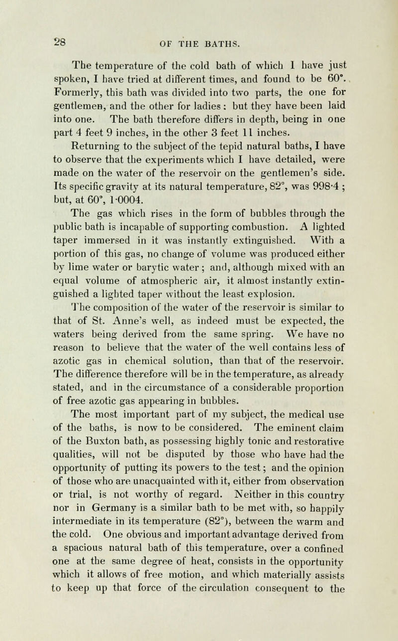 The temperature of the cold bath of which I have just spoken, I have tried at different times, and found to be 60°. Formerly, this bath was divided into two parts, the one for gentlemen, and the other for ladies : but they have been laid into one. The bath therefore differs in depth, being in one part 4 feet 9 inches, in the other 3 feet 11 inches. Returning to the subject of the tepid natural baths, I have to observe that the experiments which I have detailed, were made on the water of the reservoir on the gentlemen's side. Its specific gravity at its natural temperature, 82°, was 998-4 ; but, at 60°, 1-0004. The gas which rises in the form of bubbles through the public bath is incapable of supporting combustion. A lighted taper immersed in it was instantly extinguished. With a portion of this gas, no change of volume was produced either by lime water or barytic water ; and, although mixed with an equal volume of atmospheric air, it almost instantly extin- guished a lighted taper without the least explosion. The composition of the water of the reservoir is similar to that of St. Anne's well, as indeed must be expected, the waters being derived from the same spring. We have no reason to believe that the water of the well contains less of azotic gas in chemical solution, than that of the reservoir. The difference therefore will be in the temperature, as already stated, and in the circumstance of a considerable proportion of free azotic gas appearing in bubbles. The most important part of my subject, the medical use of the baths, is now to be considered. The eminent claim of the Buxton bath, as possessing highly tonic and restorative qualities, will not be disputed by those who have had the opportunity of putting its powers to the test; and the opinion of those who are unacquainted with it, either from observation or trial, is not worthy of regard. Neither in this country nor in Germany is a similar bath to be met with, so happily intermediate in its temperature (82°), between the warm and the cold. One obvious and important advantage derived from a spacious natural bath of this temperature, over a confined one at the same degree of heat, consists in the opportunity which it allows of free motion, and which materially assists to keep up that force of the circulation consequent to the