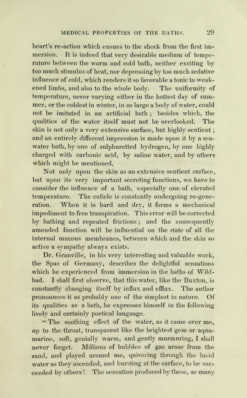 heart's re-action which ensues to the shock from the first im- mersion. It is indeed that very desirable medium of tempe- rature between the warm and cold bath, neither exciting by too much stimulus of heat, nor depressing by too much sedative influence of cold, which renders it so favorable a tonic to weak- ened limbs, and also to the whole body. The uniformity of temperature, never varying either in the hottest day of sum- mer, or the coldest in winter, in so large a body of water, could not be imitated in an artificial bath ; besides which, the qualities of the water itself must not be overlooked. The skin is not only a very extensive surface, but highly sentient; and an entirely different impression is made upon it by a sea- water bath, by one of sulphuretted hydrogen, by one highly charged with carbonic acid, by saline water, and by others which might be mentioned. Not only upon the skin as an extensive sentient surface, but upon its very important secreting functions, we have to consider the influence of a bath, especially one of elevated temperature. The cuticle is constantly undergoing re-gene- ration. When it is hard and dry, it forms a mechanical impediment to free transpiration. This error will be corrected by bathing and repeated frictions ; and the consequently amended function will be influential on the state of all the internal mucous membranes, between which and the skin so active a sympathy always exists. Dr. Granville, in his very interesting and valuable work, the Spas of Germany, describes the delightful sensations which he experienced from immersion in the baths of Wild- bad. I shall first observe, that this water, like the Buxton, is constantly changing itself by influx and efflux. The author pronounces it as probably one of the simplest in nature. Of its qualities as a bath, he expresses himself in the following lively and certainly poetical language.  The soothing effect of the water, as it came over me, up to the throat, transparent like the brightest gem or aqua- marine, soft, genially warm, and gently murmuring, I shall never forget. Millions of bubbles of gas arose from the sand, and played around me, quivering through the lucid water as they ascended, and bursting at the surface, to be suc- ceeded by others ! The sensation produced by these, as many