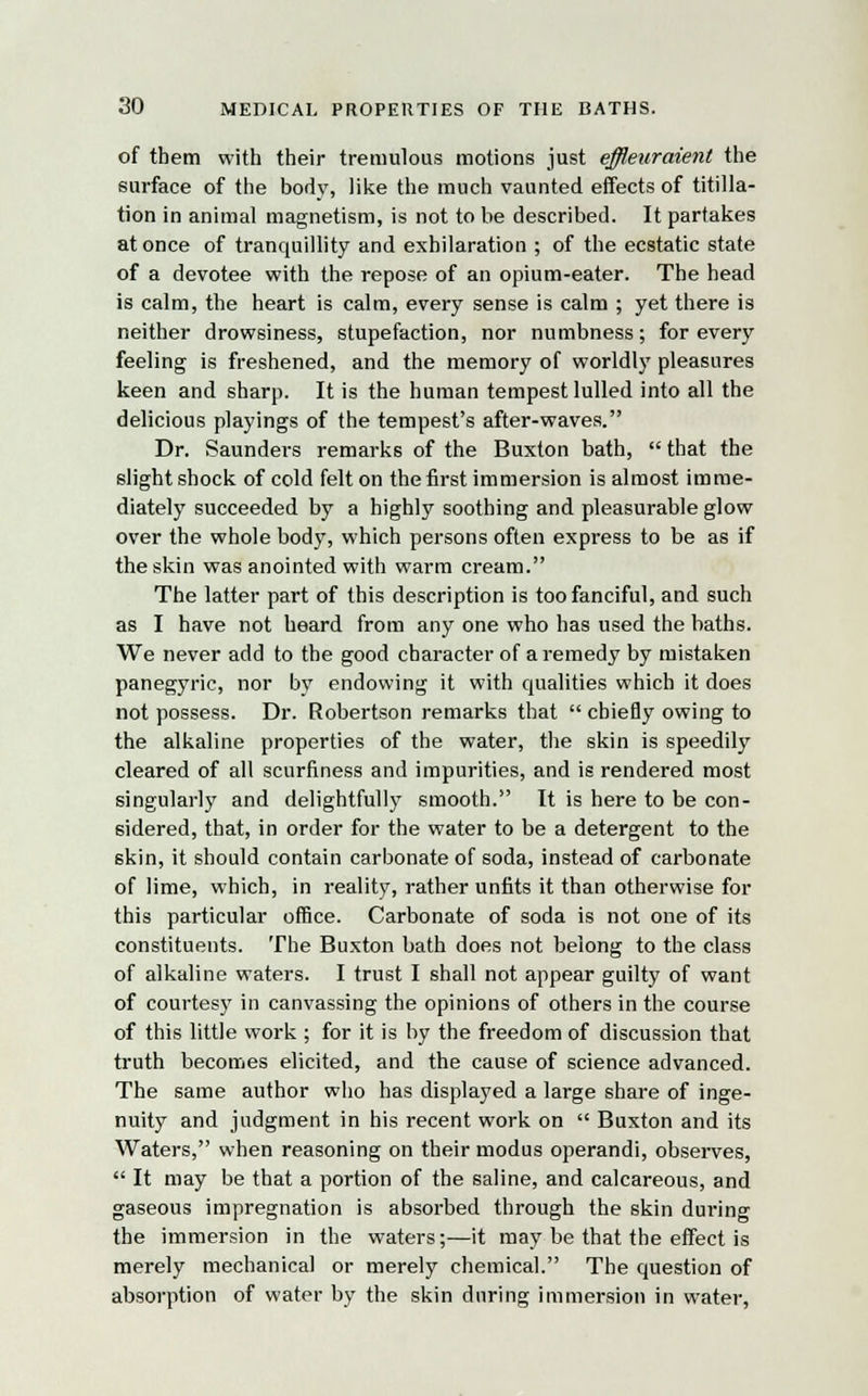 of them with their tremulous motions just effleuraienl the surface of the bod)', like the much vaunted effects of titilla- tion in animal magnetism, is not to be described. It partakes at once of tranquillity and exhilaration ; of the ecstatic state of a devotee with the repose of an opium-eater. The head is calm, the heart is calm, every sense is calm ; yet there is neither drowsiness, stupefaction, nor numbness; for every feeling is freshened, and the memory of worldly pleasures keen and sharp. It is the human tempest lulled into all the delicious playings of the tempest's after-waves. Dr. Saunders remarks of the Buxton bath,  that the slight shock of cold felt on the first immersion is almost imme- diately succeeded by a highly soothing and pleasurable glow over the whole body, which persons often express to be as if the skin was anointed with warm cream. The latter part of this description is too fanciful, and such as I have not beard from any one who has used the baths. We never add to the good character of a remedy by mistaken panegyric, nor by endowing it with qualities which it does not possess. Dr. Robertson remarks that  chiefly owing to the alkaline properties of the water, the skin is speedily cleared of all scurfiness and impurities, and is rendered most singularly and delightfully smooth. It is here to be con- sidered, that, in order for the water to be a detergent to the skin, it should contain carbonate of soda, instead of carbonate of lime, which, in reality, rather unfits it than otherwise for this particular office. Carbonate of soda is not one of its constituents. The Buxton bath does not belong to the class of alkaline waters. I trust I shall not appear guilty of want of courtesy in canvassing the opinions of others in the course of this little work ; for it is by the freedom of discussion that truth becomes elicited, and the cause of science advanced. The same author who has displayed a large share of inge- nuity and judgment in his recent work on  Buxton and its Waters, when reasoning on their modus operandi, observes,  It may be that a portion of the saline, and calcareous, and gaseous impregnation is absorbed through the skin during the immersion in the waters;—it may be that the effect is merely mechanical or merely chemical. The question of absorption of water by the skin during immersion in water,