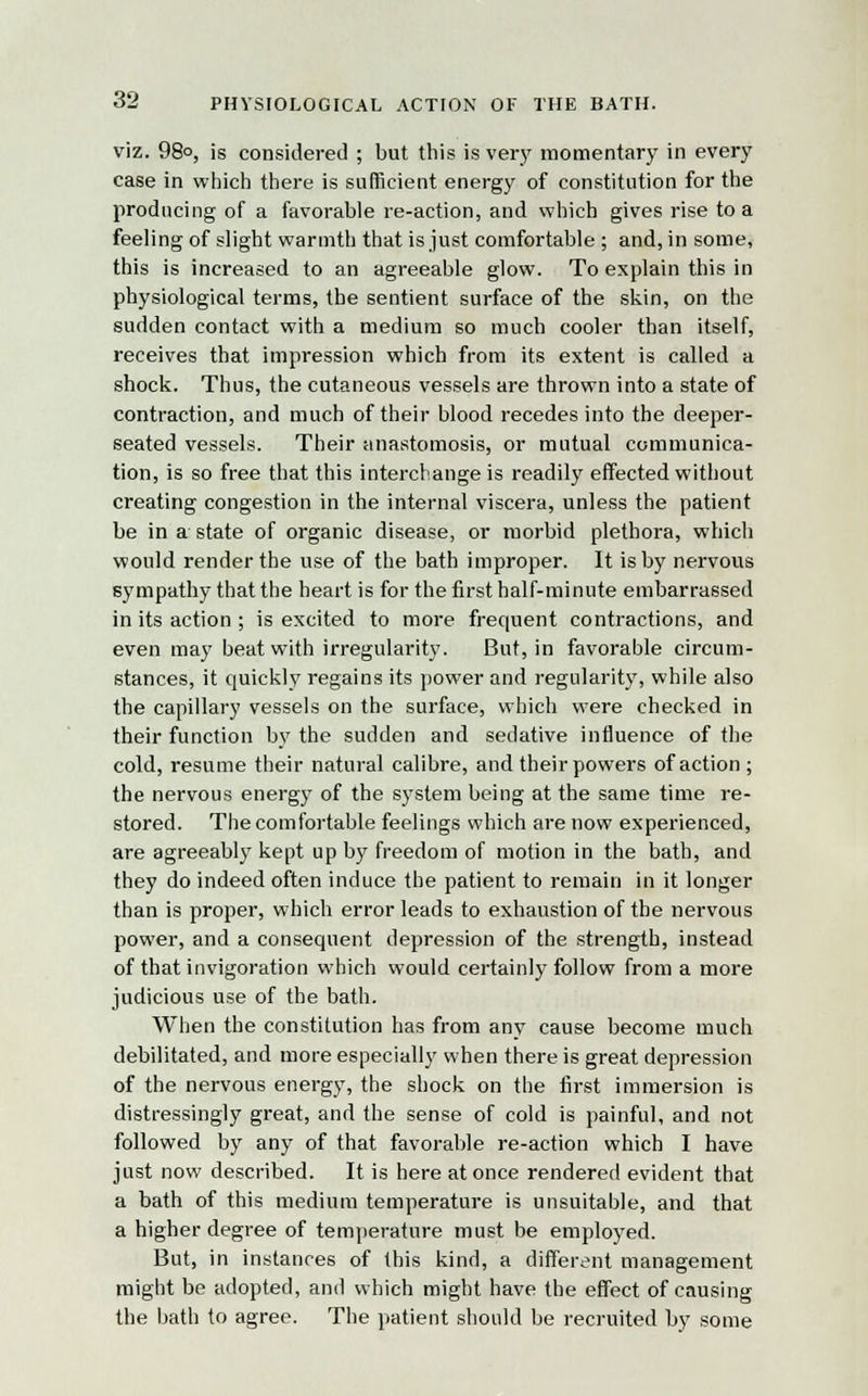 viz. 98°, is considered ; but this is very momentary in every case in which there is sufficient energy of constitution for the producing of a favorable re-action, and which gives rise to a feeling of slight warmth that is just comfortable ; and, in some, this is increased to an agreeable glow. To explain this in physiological terms, the sentient surface of the skin, on the sudden contact with a medium so much cooler than itself, receives that impression which from its extent is called a shock. Thus, the cutaneous vessels are thrown into a state of contraction, and much of their blood recedes into the deeper- seated vessels. Their anastomosis, or mutual communica- tion, is so free that this interchange is readily effected without creating congestion in the internal viscera, unless the patient be in a state of organic disease, or morbid plethora, which would render the use of the bath improper. It is by nervous sympathy that the heart is for the first half-minute embarrassed in its action ; is excited to more frequent contractions, and even may beat with irregularity. But, in favorable circum- stances, it quickly regains its power and regularity, while also the capillary vessels on the surface, which were checked in their function by the sudden and sedative influence of the cold, resume their natural calibre, and their powers of action ; the nervous energy of the system being at the same time re- stored. The comfortable feelings which are now experienced, are agreeably kept up by freedom of motion in the bath, and they do indeed often induce the patient to remain in it longer than is proper, which error leads to exhaustion of the nervous power, and a consequent depression of the strength, instead of that invigoration which would certainly follow from a more judicious use of the bath. When the constitution has from any cause become much debilitated, and more especially when there is great depression of the nervous energy, the shock on the first immersion is distressingly great, and the sense of cold is painful, and not followed by any of that favorable re-action which I have just now described. It is here at once rendered evident that a bath of this medium temperature is unsuitable, and that a higher degree of temperature must be employed. But, in instances of this kind, a different management might be adopted, and which might have the effect of causing the bath to agree. The patient should be recruited by some