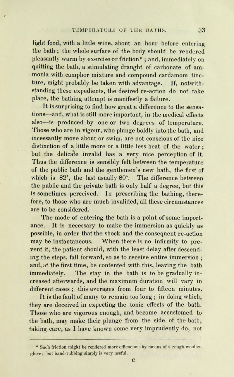 light food, with a little wine, about an hour before entering the bath ; the whole surface of the body should be rendered pleasantly warm by exercise or friction* ; and, immediately on quitting the bath, a stimulating draught of carbonate of am- monia with camphor mixture and compound cardamom tinc- ture, might probably be taken with advantage. If, notwith- standing these expedients, the desired re-action do not take place, the bathing attempt is manifestly a failure. It is surprising to find how great a difference to the sensa- tions—and, what is still more important, in the medical effects also—is produced by one or two degrees of temperature. Those who are in vigour, who plunge boldly into the bath, and incessantly move about or swim, are not conscious of the nice distinction of a little more or a little less heat of the water ; but the delicate invalid has a very nice perception of it. Thus the difference is sensibly felt between the temperature of the public bath and the gentlemen's new bath, the first of which is 82°, the last usually 80°. The difference between the public and the private bath is only half a degree, but this is sometimes perceived. In prescribing the bathing, there- fore, to those who are much invalided, all these circumstances are to be considered. The mode of entering the bath is a point of some import- ance. It is necessary to make the immersion as quickly as possible, in order that the shock and the consequent re-action may be instantaneous. When there is no infirmity to pre- vent it, the patient should, with the least delay after descend- ing the steps, fall forward, so as to receive entire immersion ; and, at the first time, be contented with this, leaving the bath immediately. The stay in the bath is to be gradually in- creased afterwards, and the maximum duration will vary in different cases ; this averages from four to fifteen minutes. It is the fault of many to remain too long ; in doing which, they are deceived in expecting the tonic effects of the bath. Those who are vigorous enough, and become accustomed to the bath, may make their plunge from the side of the bath, taking care, as I have known some very imprudently do, not • Such friction might be rendered more efficacious by means of a rough woollen glove; but hand-rubbing simply is very useful. C