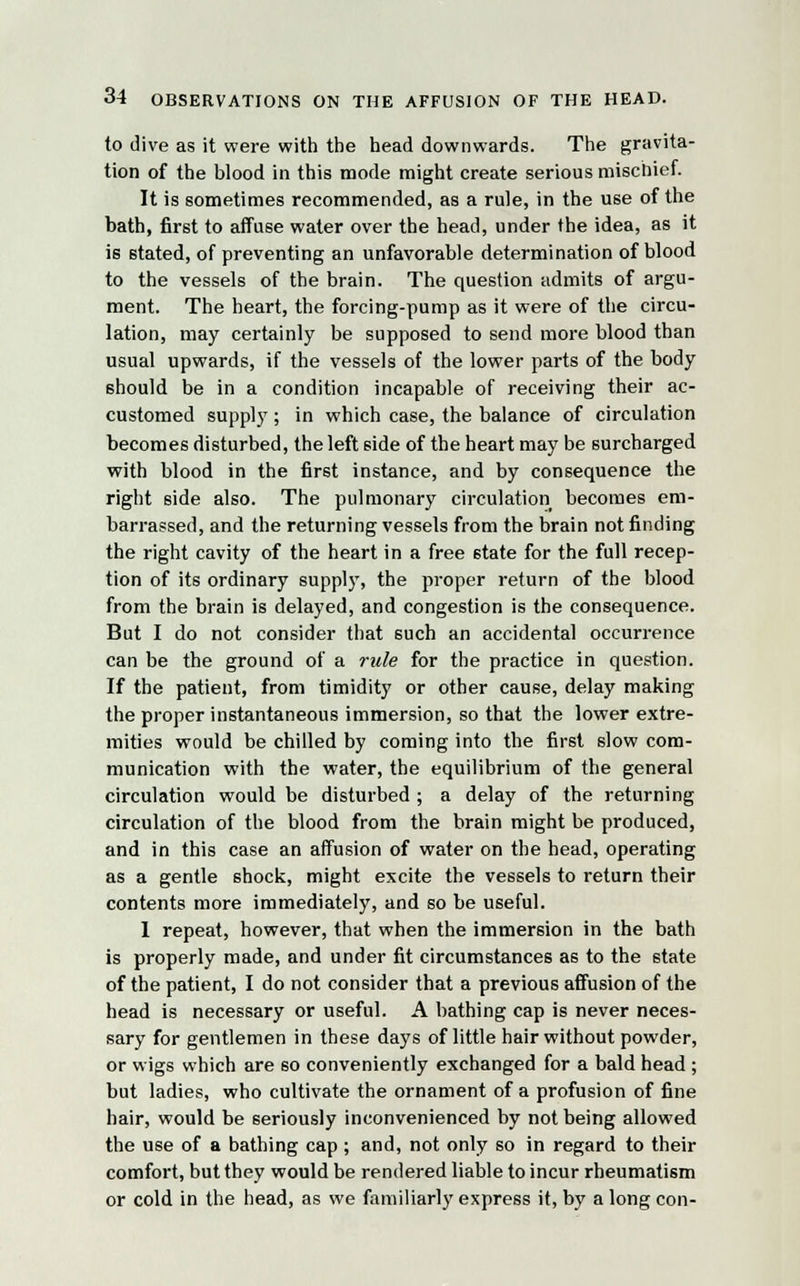 to dive as it were with the head downwards. The gravita- tion of the blood in this mode might create serious mischief. It is sometimes recommended, as a rule, in the use of the bath, first to affuse water over the head, under the idea, as it is stated, of preventing an unfavorable determination of blood to the vessels of the brain. The question admits of argu- ment. The heart, the forcing-pump as it were of the circu- lation, may certainly be supposed to send more blood than usual upwards, if the vessels of the lower parts of the body should be in a condition incapable of receiving their ac- customed supply ; in which case, the balance of circulation becomes disturbed, the left side of the heart may be surcharged with blood in the first instance, and by consequence the right side also. The pulmonary circulation becomes em- barrassed, and the returning vessels from the brain not finding the right cavity of the heart in a free 6tate for the full recep- tion of its ordinary supply, the proper return of the blood from the brain is delayed, and congestion is the consequence. But I do not consider that such an accidental occurrence can be the ground of a rule for the practice in question. If the patient, from timidity or other cause, delay making the proper instantaneous immersion, so that the lower extre- mities would be chilled by coming into the first slow com- munication with the water, the equilibrium of the general circulation would be disturbed ; a delay of the returning circulation of the blood from the brain might be produced, and in this case an affusion of water on the head, operating as a gentle shock, might excite the vessels to return their contents more immediately, and so be useful. 1 repeat, however, that when the immersion in the bath is properly made, and under fit circumstances as to the state of the patient, I do not consider that a previous affusion of the head is necessary or useful. A bathing cap is never neces- sary for gentlemen in these days of little hair without powder, or wigs which are so conveniently exchanged for a bald head ; but ladies, who cultivate the ornament of a profusion of fine hair, would be seriously inconvenienced by not being allowed the use of a bathing cap ; and, not only so in regard to their comfort, but they would be rendered liable to incur rheumatism or cold in the head, as we familiarly express it, by a long con-