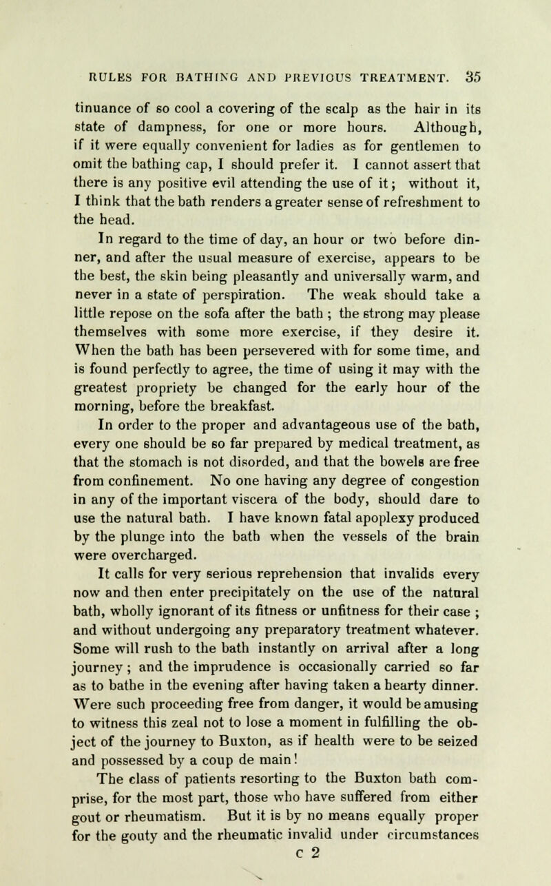 tinuance of so cool a covering of the scalp as the hair in its state of dampness, for one or more hours. Although, if it were equally convenient for ladies as for gentlemen to omit the bathing cap, I should prefer it. I cannot assert that there is any positive evil attending the use of it; without it, I think that the bath renders a greater sense of refreshment to the head. In regard to the time of day, an hour or two before din- ner, and after the usual measure of exercise, appears to be the best, the skin being pleasantly and universally warm, and never in a state of perspiration. The weak should take a little repose on the sofa after the bath ; the strong may please themselves with some more exercise, if they desire it. When the bath has been persevered with for some time, and is found perfectly to agree, the time of using it may with the greatest propriety be changed for the early hour of the morning, before the breakfast. In order to the proper and advantageous use of the bath, every one should be 60 far prepared by medical treatment, as that the stomach is not disorded, and that the bowels are free from confinement. No one having any degree of congestion in any of the important viscera of the body, should dare to use the natural bath. I have known fatal apoplexy produced by the plunge into the bath when the vessels of the brain were overcharged. It calls for very serious reprehension that invalids every now and then enter precipitately on the use of the natural bath, wholly ignorant of its fitness or unfitness for their case ; and without undergoing any preparatory treatment whatever. Some will rush to the bath instantly on arrival after a long journey; and the imprudence is occasionally carried so far as to bathe in the evening after having taken a hearty dinner. Were such proceeding free from danger, it would be amusing to witness this zeal not to lose a moment in fulfilling the ob- ject of the journey to Buxton, as if health were to be seized and possessed by a coup de main! The class of patients resorting to the Buxton bath com- prise, for the most part, those who have suffered from either gout or rheumatism. But it is by no means equally proper for the gouty and the rheumatic invalid under circumstances c 2