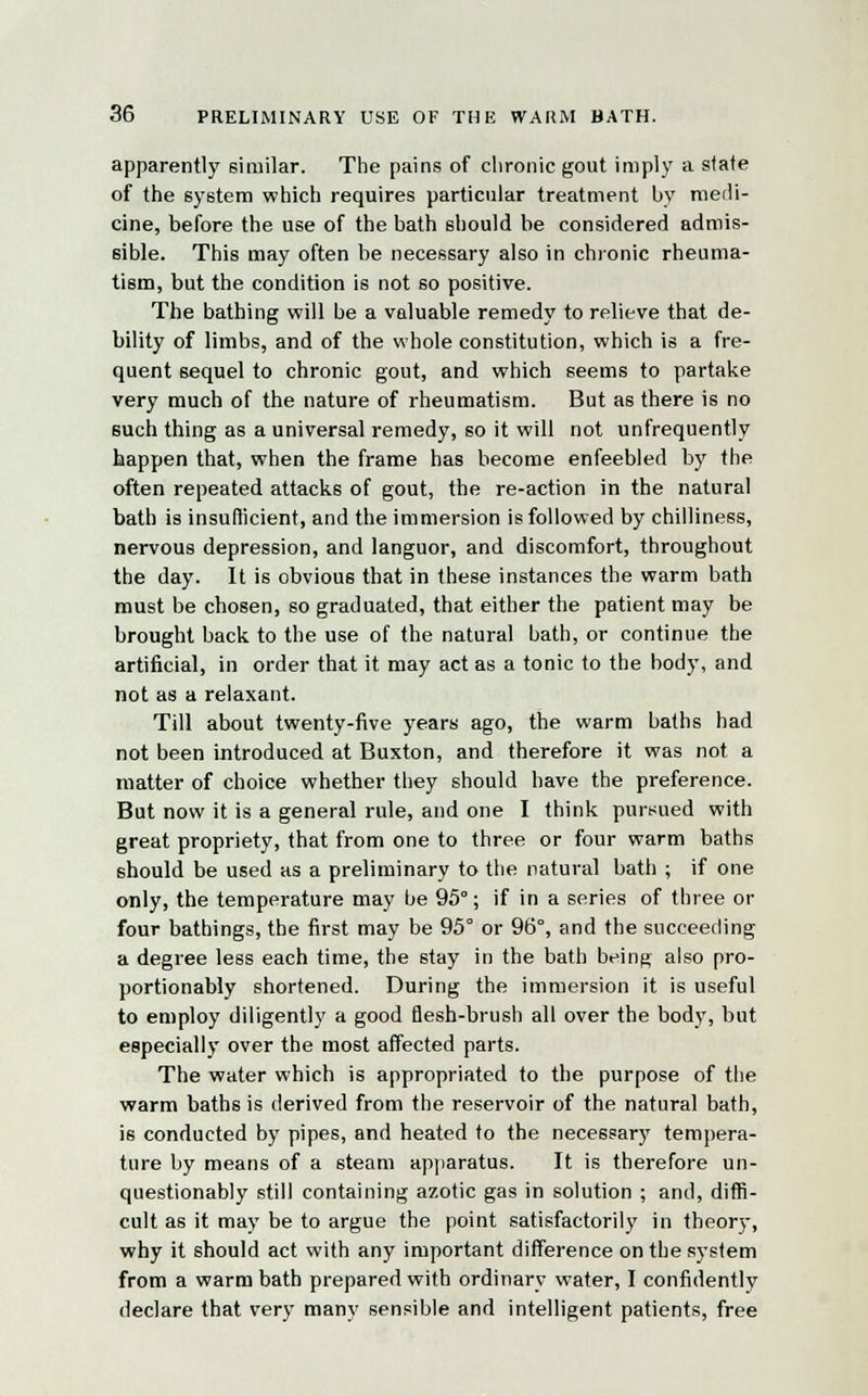 apparently similar. The pains of chronic gout imply a state of the system which requires particular treatment by medi- cine, before the use of the bath should be considered admis- sible. This may often be necessary also in chronic rheuma- tism, but the condition is not so positive. The bathing will be a valuable remedy to relieve that de- bility of limbs, and of the whole constitution, which is a fre- quent sequel to chronic gout, and which seems to partake very much of the nature of rheumatism. But as there is no such thing as a universal remedy, so it will not unfrequently happen that, when the frame has become enfeebled by the often repeated attacks of gout, the re-action in the natural bath is insufficient, and the immersion is followed by chilliness, nervous depression, and languor, and discomfort, throughout the day. It is obvious that in these instances the warm bath must be chosen, so graduated, that either the patient may be brought back to the use of the natural bath, or continue the artificial, in order that it may act as a tonic to the body, and not as a relaxant. Till about twenty-five years ago, the warm baths had not been introduced at Buxton, and therefore it was not a matter of choice whether they should have the preference. But now it is a general rule, and one I think pursued with great propriety, that from one to three or four warm baths should be used as a preliminary to the natural bath ; if one only, the temperature may be 95°; if in a series of three or four bathings, the first may be 95° or 96°, and the succeeding a degree less each time, the stay in the bath being also pro- portionably shortened. During the immersion it is useful to employ diligently a good flesh-brush all over the body, but especially over the most affected parts. The water which is appropriated to the purpose of the warm baths is derived from the reservoir of the natural bath, is conducted by pipes, and heated to the necessary tempera- ture by means of a steam apparatus. It is therefore un- questionably still containing azotic gas in solution ; and, diffi- cult as it may be to argue the point satisfactorily in theory, why it should act with any important difference on the system from a warm bath prepared with ordinary water, I confidently declare that very many sensible and intelligent patients, free