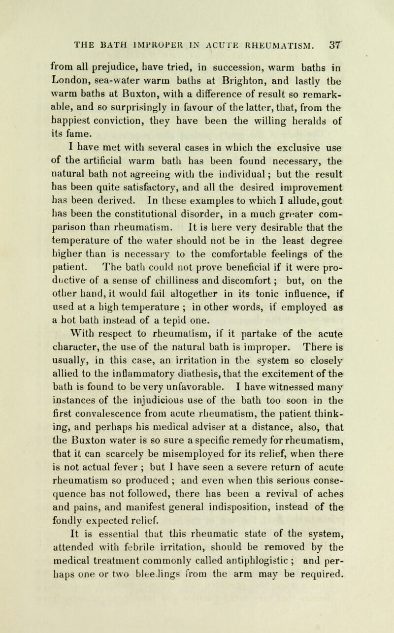 from all prejudice, have tried, in succession, warm baths in London, sea-water warm baths at Brighton, and lastly the warm baths at Buxton, with a difference of result so remark- able, and so surprisingly in favour of the latter, that, from the happiest conviction, they have been the willing heralds of its fame. I have met with several cases in which the exclusive use of the artificial warm bath has been found necessary, the natural bath not agreeing with the individual; but the result has been quite satisfactory, and all the desired improvement has been derived. In these examples to which I allude, gout has been the constitutional disorder, in a much greater com- parison than rheumatism. It is here very desirable that the temperature of the water should not be in the least degree higher than is necessary to the comfortable feelings of the patient. The bath could not prove beneficial if it were pro- ductive of a sense of chilliness and discomfort; but, on the other hand, it would fail altogether in its tonic influence, if used at a high temperature ; in other words, if employed as a hot bath instead of a tepid one. With respect to rheumatism, if it partake of the acute character, the use of the natural bath is improper. There is usually, in this case, an irritation in the system so closely allied to the inflammatory diathesis, that the excitement of the bath is found to be very unfavorable. I have witnessed many instances of the injudicious use of the bath too soon in the first convalescence from acute rheumatism, the patient think- ing, and perhaps his medical adviser at a distance, also, that the Buxton water is so sure a specific remedy for rheumatism, that it can scarcely be misemployed for its relief, when there is not actual fever ; but I have seen a severe return of acute rheumatism so produced; and even when this serious conse- quence has not followed, there has been a revival of aches and pains, and manifest general indisposition, instead of the fondly expected relief. It is essential that this rheumatic state of the system, attended with febrile irritation, should be removed by the medical treatment commonly called antiphlogistic ; and per- haps one or two bleedings from the arm may be required.