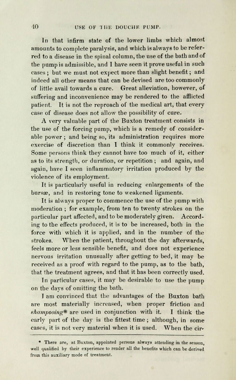 In that infirm state of the lower limbs which almost amounts to complete paralysis, and which is always to be refer- red to a disease in the spinal column, the use of the bath and of the pump is admissible, and I have seen it prove useful in such cases ; but we must not expect more than slight benefit; and indeed all other means that can be devised are too commonly of little avail towards a cure. Great alleviation, however, of suffering and inconvenience may be rendered to the afflicted patient. It is not the reproach of the medical art, that every case of disease does not allow the possibility of cure. A very valuable part of the Buxton treatment consists in the use of the forcing pump, which is a remedy of consider- able power ; and being so, its administration requires more exercise of discretion than I think it commonly receives. Some persons think they cannot have too much of it, either as to its strength, or duration, or repetition ; and again, and again, have I seen inflammatory irritation produced by the violence of its employment. It is particularly useful in reducing enlargements of the bursse, and in restoring tone to weakened ligaments. It is always proper to commence the use of the pump with moderation ; for example, from ten to twenty strokes on the particular part affected, and to be moderately given. Accord- ing to the effects produced, it is to be increased, both in the force with which it is applied, and in the number of the strokes. When the patient, throughout the day afterwards, feels more or less sensible benefit, and does not experience nervous irritation unusually after getting to bed, it may be received as a proof with regard to the pump, as to the bath, that the treatment agrees, and that it has been correctly used. In particular cases, it may be desirable to use the pump on the days of omitting the bath. I am convinced that the advantages of the Buxton bath are most materially increased, when proper friction and shampooing* are used in conjunction with it. I think the early part of the day is the fittest time; although, in some cases, it is not very material when it is used. When the cir- * There are, at Buxton, appointed persons always attending in the season, well qualified by their experience to render all the benefits which can be derived from this auxiliary mode of treatment.