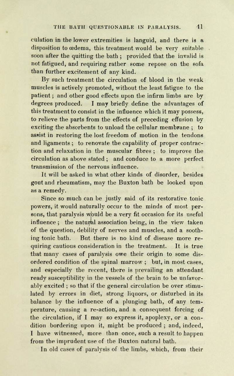 culation in the lower extremities is languid, and there is a disposition to oedema, this treatment would be very suitable soon after the quitting the bath ; provided that the invalid is not fatigued, and requiring rather some repose on the sofa than further excitement of any kind. By such treatment the circulation of blood in the weak muscles is actively promoted, without the least fatigue to the patient; and other good effects upon the infirm limbs are by degrees produced. I may briefly define the advantages of this treatment to consist in the influence which it may possess, to relieve the parts from the effects of preceding effusion by exciting the absorbents to unload the cellular membrane ; to assist in restoring the lost freedom of motion in the tendons and ligaments ; to renovate the capability of proper contrac- tion and relaxation in the muscular fibres ; to improve the circulation as above stated ; and conduce to a more perfect transmission of the nervous influence. It will be asked in what other kinds of disorder, besides gout and rheumatism, may the Buxton bath be looked upon as a remedy. Since so much can be justly said of its restorative tonic powers, it would naturally occur to the minds of most per- sons, that paralysis wfould be a very fit occasion for its useful influence ; the natur/al association being, in the view taken of the question, debility of nerves and muscles, and a sooth- ing tonic bath. But there is no kind of disease more re- quiring cautious consideration in the treatment. It is true that many cases of paralysis owe their origin to some dis- ordered condition of the spinal marrow ; but, in most cases, and especially the recent, there is prevailing an attendant ready susceptibility in the vessels of the brain to be unfavor- ably excited ; so that if the general circulation be over stimu- lated by errors in diet, strong liquors, or disturbed in its balance by the influence of a plunging bath, of any tem- perature, causing a re-action, and a consequent forcing of the circulation, if I may so express it, apoplexy, or a con- dition bordering upon it, might be produced ; and, indeed, I have witnessed, more than once, such a result to happen from the imprudent use of the Buxton natural bath. In old cases of paralysis of the limbs, which, from their