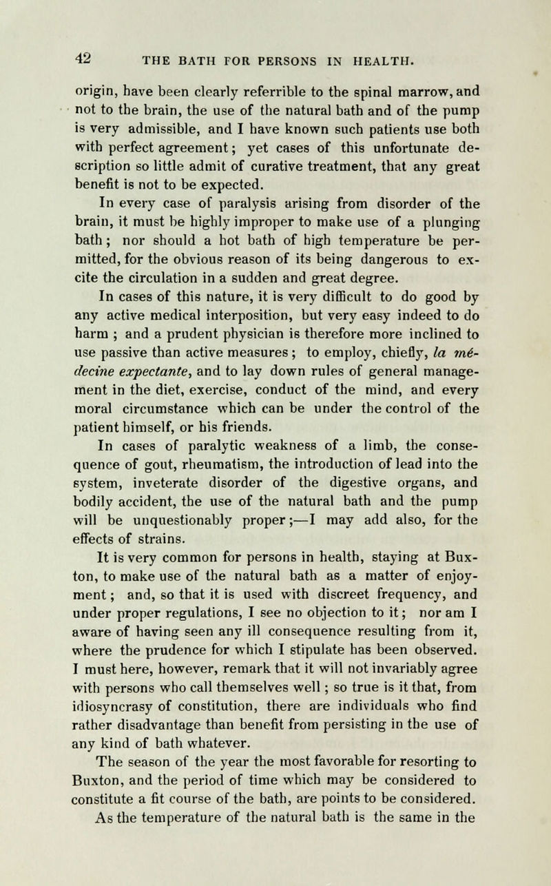 origin, have been clearly referrible to the spinal marrow, and not to the brain, the use of the natural bath and of the pump is very admissible, and I have known such patients use both with perfect agreement; yet cases of this unfortunate de- scription so little admit of curative treatment, that any great benefit is not to be expected. In every case of paralysis arising from disorder of the brain, it must be highly improper to make use of a plunging bath; nor should a hot bath of high temperature be per- mitted, for the obvious reason of its being dangerous to ex- cite the circulation in a sudden and great degree. In cases of this nature, it is very difficult to do good by any active medical interposition, but very easy indeed to do harm ; and a prudent physician is therefore more inclined to use passive than active measures; to employ, chiefly, la m€- decine expectante, and to lay down rules of general manage- ment in the diet, exercise, conduct of the mind, and every moral circumstance which can be under the control of the patient himself, or his friends. In cases of paralytic weakness of a limb, the conse- quence of gout, rheumatism, the introduction of lead into the system, inveterate disorder of the digestive organs, and bodily accident, the use of the natural bath and the pump will be unquestionably proper;—I may add also, for the effects of strains. It is very common for persons in health, staying at Bux- ton, to make use of the natural bath as a matter of enjoy- ment ; and, so that it is used with discreet frequency, and under proper regulations, I see no objection to it; nor am I aware of having seen any ill consequence resulting from it, where the prudence for which I stipulate has been observed. I must here, however, remark that it will not invariably agree with persons who call themselves well; so true is it that, from idiosyncrasy of constitution, there are individuals who find rather disadvantage than benefit from persisting in the use of any kind of bath whatever. The season of the year the most favorable for resorting to Buxton, and the period of time which may be considered to constitute a fit course of the bath, are points to be considered. As the temperature of the natural bath is the same in the